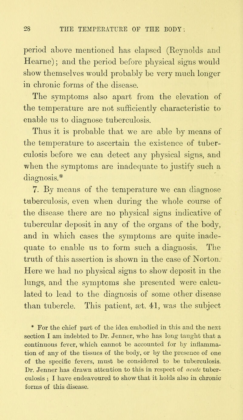 period above mentioned has elapsed (Reynolds and Hearne); and the period before physical signs would show themselves would probably be very much longer in chronic forms of the disease. The symptoms also apart from the elevation of the temperature are not sufficiently characteristic to enable us to diagnose tuberculosis. Thus it is probable that we are able by means of the temperature to ascertain the existence of tuber- culosis before we can detect any physical signs, and when the symptoms are inadequate to justify such a diagnosis.* 7. By means of the temperature we can diagnose tuberculosis, even when during the whole course of the disease there are no physical signs indicative of tubercular deposit in any of the organs of the body, and in which cases the symptoms are quite inade- quate to enable us to form such a diagnosis. The truth of this assertion is shown in the case of Norton. Here we had no physical signs to show deposit in the lungs, and the symptoms she presented were calcu- lated to lead to the diagnosis of some other disease than tubercle. This patient, set. 41, was the subject * For the chief part of the idea embodied in this and the next section I am indebted to Dr. Jenner, who has long taught that a continuous fever, which cannot be accounted for by inflamma- tion of any of the tissues of the body, or by the presence of one of the specific fevers, must be considered to be tuberculosis. Dr. Jenner has drawn attention to this in respect of acute tuber- culosis ; I have endeavoured to show that it holds also in chronic forms of this disease.