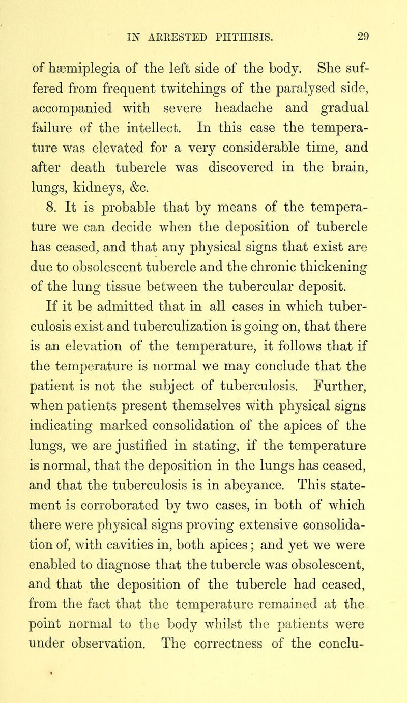 of hemiplegia of the left side of the body. She suf- fered from frequent twitchings of the paralysed side, accompanied with severe headache and gradual failure of the intellect. In this case the tempera- ture was elevated for a very considerable time, and after death tubercle was discovered in the brain, lungs, kidneys, &c. 8. It is probable that by means of the tempera- ture we can decide when the deposition of tubercle has ceased, and that any physical signs that exist are due to obsolescent tubercle and the chronic thickening of the lung tissue between the tubercular deposit. If it be admitted that in all cases in which tuber- culosis exist and tuberculization is going on, that there is an elevation of the temperature, it follows that if the temperature is normal we may conclude that the patient is not the subject of tuberculosis. Further, when patients present themselves with physical signs indicating marked consolidation of the apices of the lungs, we are justified in stating, if the temperature is normal, that the deposition in the lungs has ceased, and that the tuberculosis is in abeyance. This state- ment is corroborated by two cases, in both of which there were physical signs proving extensive consolida- tion of, with cavities in, both apices; and yet we were enabled to diagnose that the tubercle was obsolescent, and that the deposition of the tubercle had ceased, from the fact that the temperature remained at the point normal to the body whilst the patients were under observation. The correctness of the conclu-