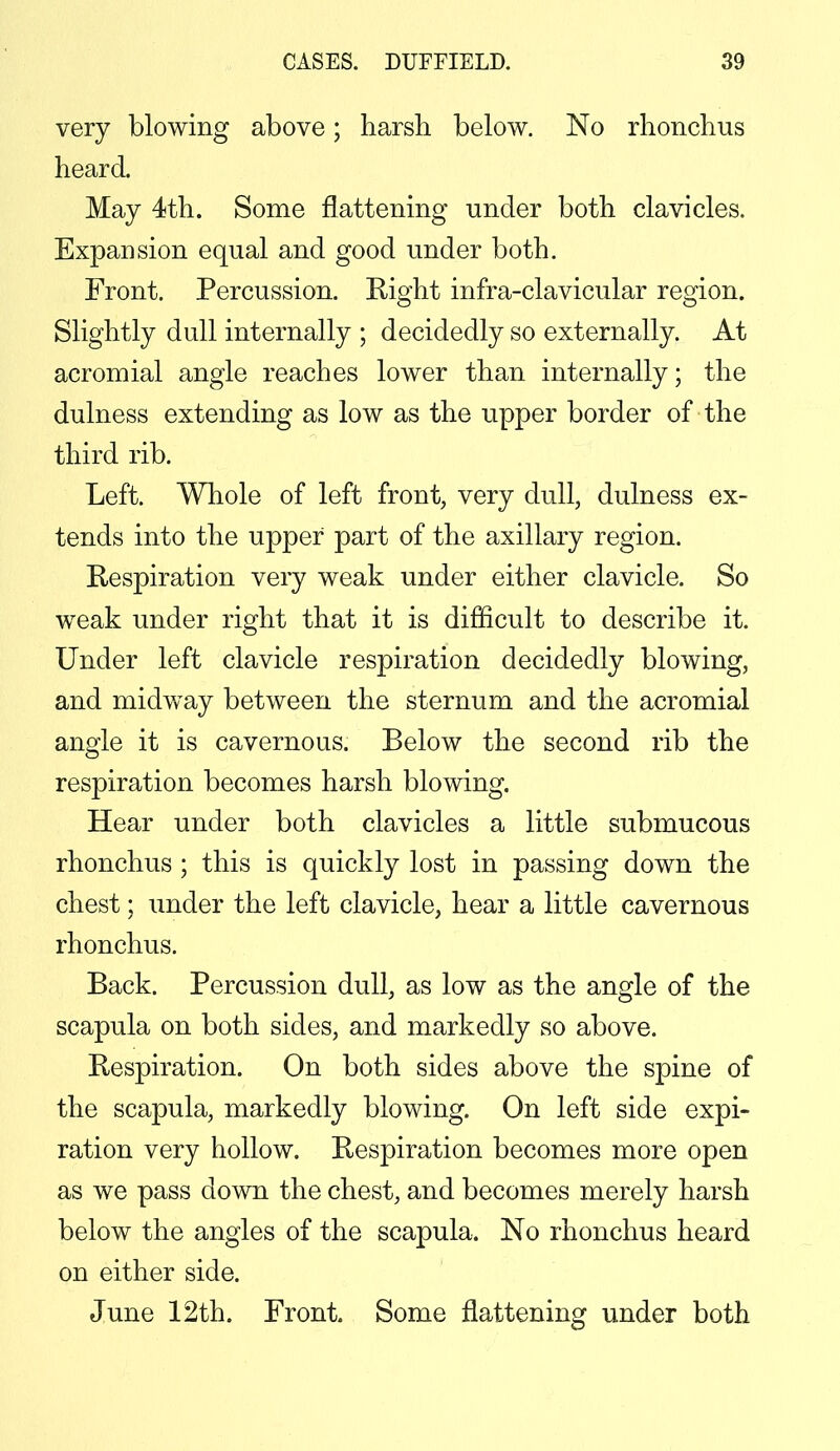 very blowing above; harsh below. No rhonchus heard. May 4th. Some flattening under both clavicles. Expansion equal and good under both. Front. Percussion. Eight infra-clavicular region. Slightly dull internally ; decidedly so externally. At acromial angle reaches lower than internally; the dulness extending as low as the upper border of the third rib. Left. Whole of left front, very dull, dulness ex- tends into the upper part of the axillary region. Respiration very weak under either clavicle. So weak under right that it is difficult to describe it. Under left clavicle respiration decidedly blowing, and midway between the sternum and the acromial angle it is cavernous. Below the second rib the respiration becomes harsh blowing. Hear under both clavicles a little submucous rhonchus ; this is quickly lost in passing down the chest; under the left clavicle, hear a little cavernous rhonchus. Back. Percussion dull, as low as the angle of the scapula on both sides, and markedly so above. Respiration. On both sides above the spine of the scapula, markedly blowing. On left side expi- ration very hollow. Respiration becomes more open as we pass down the chest, and becomes merely harsh below the angles of the scapula. No rhonchus heard on either side. June 12th. Front Some flattening under both