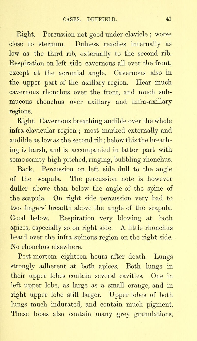 Right. Percussion not good under clavicle ; worse close to sternum. Dulness reaches internally as low as the third rib, externally to the second rib. Respiration on left side cavernous all over the front, except at the acromial angle. Cavernous also in the upper part of the axillary region. Hear much cavernous rhonchus over the front, and much sub- mucous rhonchus over axillary and infra-axillary regions. Right. Cavernous breathing audible over the whole infra-clavicular region ; most marked externally and audible as low as the second rib; below this the breath- ing is harsh, and is accompanied in latter part with some scanty high pitched, ringing, bubbling rhonchus. Back. Percussion on left side dull to the angle of the scapula. The percussion note is however duller above than below the angle of the spine of the scapula. On right side percussion very bad to two fingers' breadth above the angle of the scapula. Good below. Respiration very blowing at both apices, especially so on right side. A little rhonchus heard over the infra-spinous region on the right side. No rhonchus elsewhere. Post-mortem eighteen hours after death. Lungs strongly adherent at both apices. Both lungs in their upper lobes contain several cavities. One in left upper lobe, as large as a small orange, and in right upper lobe still larger. Upper lobes of both lungs much indurated, and contain much pigment. These lobes also contain many grey granulations,