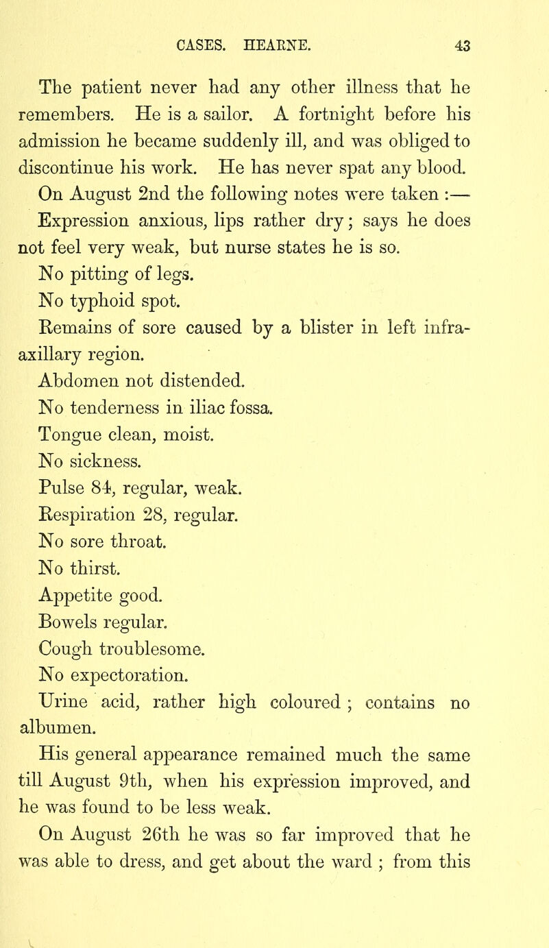 The patient never had any other illness that he remembers. He is a sailor. A fortnight before his admission he became suddenly ill, and was obliged to discontinue his work. He has never spat any blood. On August 2nd the following notes were taken :— Expression anxious, lips rather dry; says he does not feel very weak, but nurse states he is so. No pitting of legs. No typhoid spot. Remains of sore caused by a blister in left infra- axillary region. Abdomen not distended. No tenderness in iliac fossa. Tongue clean, moist. No sickness. Pulse 84, regular, weak. Respiration 28, regular. No sore throat. No thirst. Appetite good. Bowels regular. Cough troublesome. No expectoration. Urine acid, rather high coloured ; contains no albumen. His general appearance remained much the same till August 9th, when his expression improved, and he was found to be less weak. On August 26th he was so far improved that he was able to dress, and get about the ward ; from this