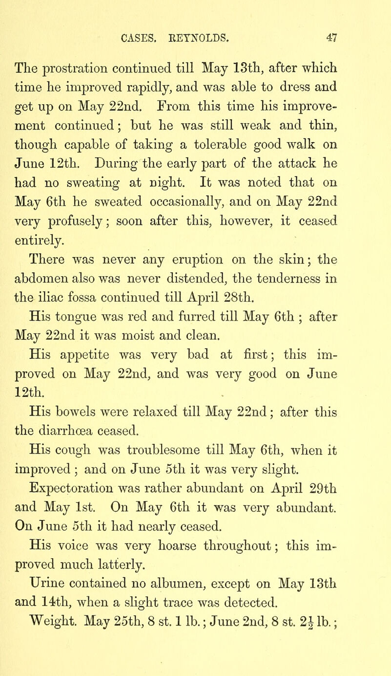 The prostration continued till May 13th, after which time he improved rapidly, and was able to dress and get up on May 22nd. From this time his improve- ment continued; but he was still weak and thin, though capable of taking a tolerable good walk on June 12th. During the early part of the attack he had no sweating at night. It was noted that on May 6th he sweated occasionally, and on May 22nd very profusely; soon after this, however, it ceased entirely. There was never any eruption on the skin; the abdomen also was never distended, the tenderness in the iliac fossa continued till April 28th. His tongue was red and furred till May 6th ; after May 22nd it was moist and clean. His appetite was very bad at first; this im- proved on May 22nd, and was very good on June 12th. His bowels were relaxed till May 22nd; after this the diarrhoea ceased. His cough was troublesome till May 6th, when it improved ; and on June 5th it was very slight. Expectoration was rather abundant on April 29th and May 1st. On May 6th it was very abundant. On June 5th it had nearly ceased. His voice was very hoarse throughout; this im- proved much latterly. Urine contained no albumen, except on May 13th and 14th, when a slight trace was detected. Weight. May 25th, 8 st. 1 lb.; June 2nd, 8 st. 2 J lb.;