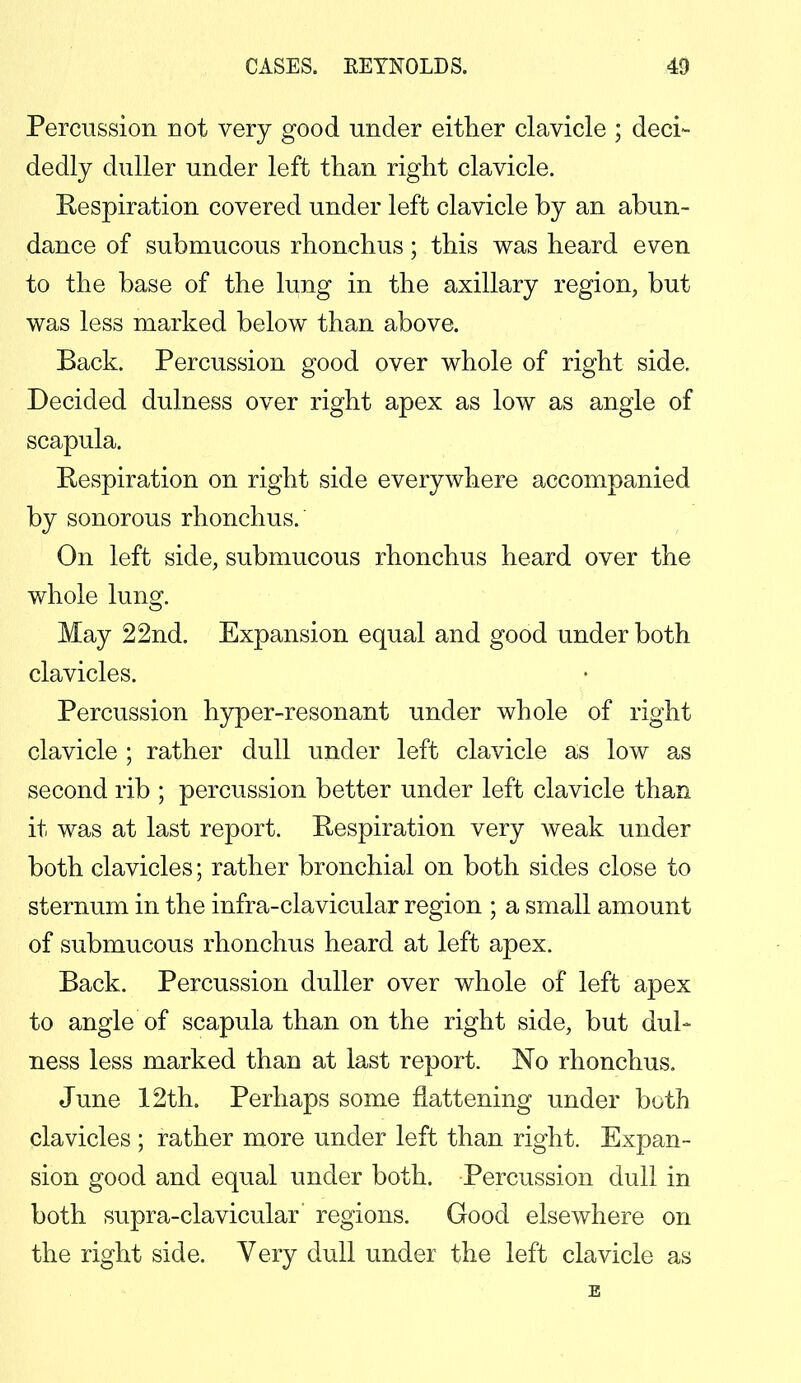 Percussion not very good under either clavicle ; deci- dedly duller under left than right clavicle. Respiration covered under left clavicle by an abun- dance of submucous rhonehus; this was heard even to the base of the lung in the axillary region, but was less marked below than above. Back. Percussion good over whole of right side. Decided dulness over right apex as low as angle of scapula. Respiration on right side everywhere accompanied by sonorous rhonehus. On left side, submucous rhonehus heard over the whole lung. May 22nd. Expansion equal and good under both clavicles. Percussion hyper-resonant under whole of right clavicle ; rather dull under left clavicle as low as second rib ; percussion better under left clavicle than it was at last report. Respiration very weak under both clavicles; rather bronchial on both sides close to sternum in the infra-clavicular region ; a small amount of submucous rhonehus heard at left apex. Back. Percussion duller over whole of left apex to angle of scapula than on the right side, but dul- ness less marked than at last report. No rhonehus. June 12th. Perhaps some flattening under both clavicles ; rather more under left than right. Expan- sion good and equal under both. Percussion dull in both supra-clavicular' regions. Good elsewhere on the right side. Very dull under the left clavicle as