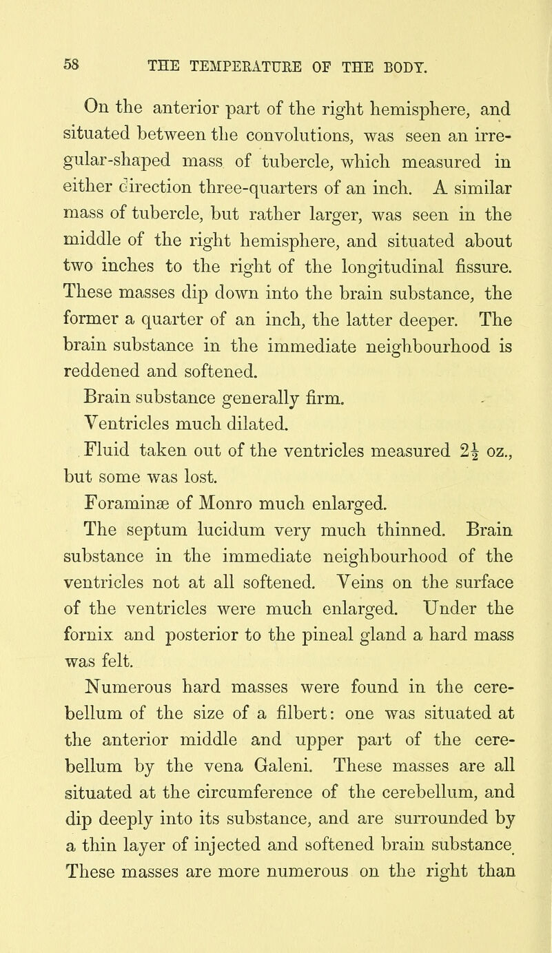 On the anterior part of the right hemisphere, and situated between the convolutions, was seen an irre- gular-shaped mass of tubercle, which measured in either direction three-quarters of an inch. A similar mass of tubercle, but rather larger, was seen in the middle of the right hemisphere, and situated about two inches to the right of the longitudinal fissure. These masses dip down into the brain substance, the former a quarter of an inch, the latter deeper. The brain substance in the immediate neighbourhood is reddened and softened. Brain substance generally firm. Ventricles much dilated. Fluid taken out of the ventricles measured 2| oz., but some was lost. Foraminae of Monro much enlarged. The septum lucidum very much thinned. Brain substance in the immediate neighbourhood of the ventricles not at all softened. Yeins on the surface of the ventricles were much enlarged. Under the fornix and posterior to the pineal gland a hard mass was felt. Numerous hard masses were found in the cere- bellum of the size of a filbert: one was situated at the anterior middle and upper part of the cere- bellum by the vena Galeni. These masses are all situated at the circumference of the cerebellum, and dip deeply into its substance, and are surrounded by a thin layer of injected and softened brain substance These masses are more numerous on the right than