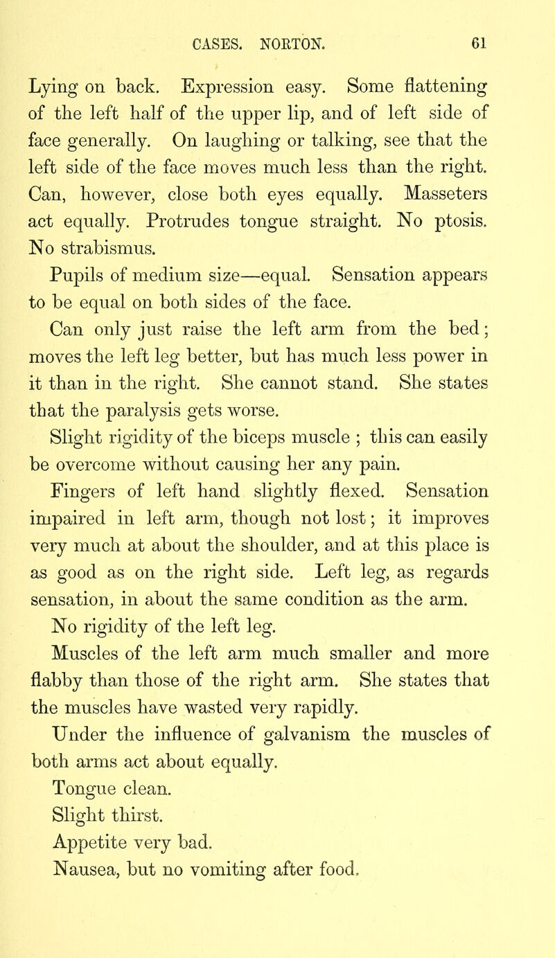 Lying on back. Expression easy. Some flattening of the left half of the upper lip, and of left side of face generally. On laughing or talking, see that the left side of the face moves much less than the right. Can, however, close both eyes equally. Masseters act equally. Protrudes tongue straight. No ptosis. No strabismus. Pupils of medium size—equal. Sensation appears to be equal on both sides of the face. Can only just raise the left arm from the bed; moves the left leg better, but has much less power in it than in the right. She cannot stand. She states that the paralysis gets worse. Slight rigidity of the biceps muscle ; this can easily be overcome without causing her any pain. Fingers of left hand slightly flexed. Sensation impaired in left arm, though not lost; it improves very much at about the shoulder, and at this place is as good as on the right side. Left leg, as regards sensation, in about the same condition as the arm. No rigidity of the left leg. Muscles of the left arm much smaller and more flabby than those of the right arm. She states that the muscles have wasted very rapidly. Under the influence of galvanism the muscles of both arms act about equally. Tongue clean. Slight thirst. Appetite very bad. Nausea, but no vomiting after food.