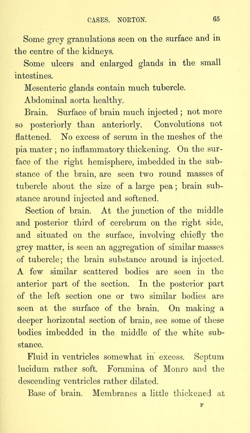 Some grey granulations seen on the surface and in the centre of the kidneys. Some ulcers and enlarged glands in the small intestines. Mesenteric glands contain much tubercle. Abdominal aorta healthy. Brain. Surface of brain much injected ; not more so posteriorly than anteriorly. Convolutions not flattened. No excess of serum in the meshes of the pia mater ; no inflammatory thickening. On the sur- face of the right hemisphere, imbedded in the sub- stance of the brain, are seen two round masses of tubercle about the size of a large pea; brain sub- stance around injected and softened. Section of brain. At the junction of the middle and posterior third of cerebrum on the right side, and situated on the surface, involving chiefly the grey matter, is seen an aggregation of similar masses of tubercle; the brain substance around is injected. A few similar scattered bodies are seen in the anterior part of the section. In the posterior part of the left section one or two similar bodies are seen at the surface of the brain. On making a deeper horizontal section of brain, see some of these bodies imbedded in the middle of the white sub- stance. Fluid in ventricles somewhat in excess. Septum lucidum rather soft. Foramina of Monro and the descending ventricles rather dilated. Base of brain. Membranes a little thickened at F