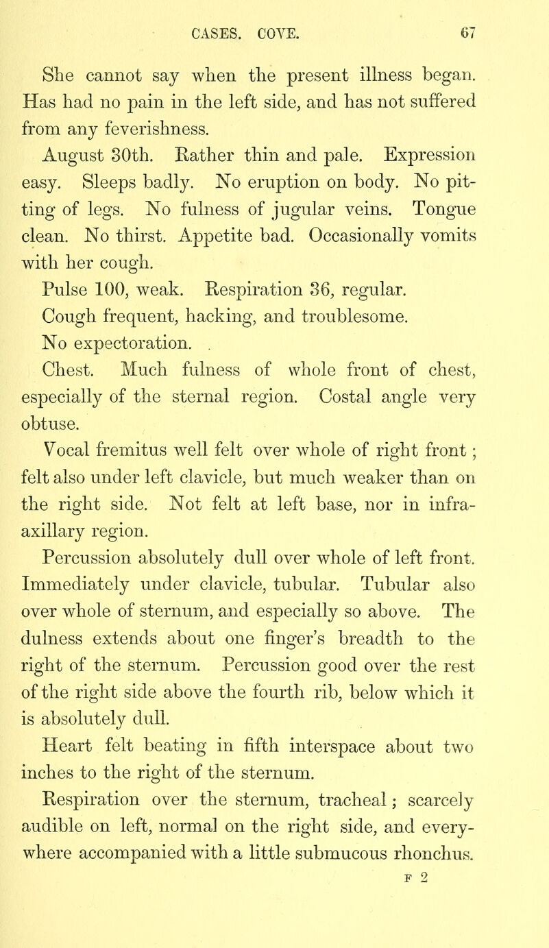 She cannot say when the present illness began. Has had no pain in the left side, and has not suffered from any feverishness. August 30th. Rather thin and pale. Expression easy. Sleeps badly. No eruption on body. No pit- ting of legs. No fulness of jugular veins. Tongue clean. No thirst. Appetite bad. Occasionally vomits with her cough. Pulse 100, weak. Respiration 36, regular. Cough frequent, hacking, and troublesome. No expectoration. . Chest. Much fulness of whole front of chest, especially of the sternal region. Costal angle very obtuse. Vocal fremitus well felt over whole of right front; felt also under left clavicle, but much weaker than on the right side. Not felt at left base, nor in infra- axillary region. Percussion absolutely dull over whole of left front. Immediately under clavicle, tubular. Tubular also over whole of sternum, and especially so above. The dulness extends about one finger's breadth to the right of the sternum. Percussion good over the rest of the right side above the fourth rib, below which it is absolutely dull. Heart felt beating in fifth interspace about two inches to the right of the sternum. Respiration over the sternum, tracheal; scarcely audible on left, normal on the right side, and every- where accompanied with a little submucous rhonchus. F 2