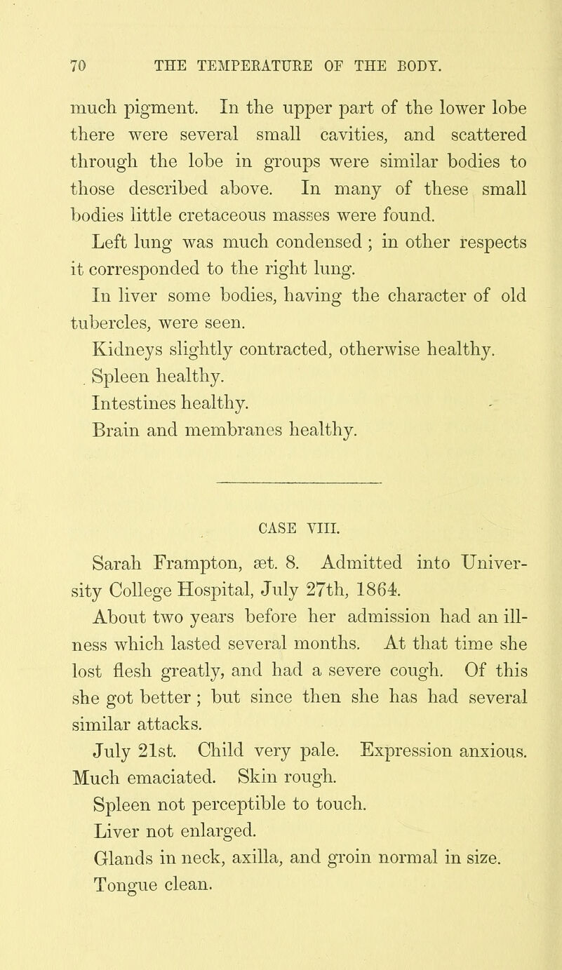 much pigment. In the upper part of the lower lobe there were several small cavities, and scattered through the lobe in groups were similar bodies to those described above. In many of these small bodies little cretaceous masses were found. Left lung was much condensed ; in other respects it corresponded to the right lung. In liver some bodies, having the character of old tubercles, were seen. Kidneys slightly contracted, otherwise healthy. . Spleen healthy. Intestines healthy. Brain and membranes healthy. CASE VIII. Sarah Frampton, set. 8. Admitted into Univer- sity College Hospital, July 27th, 1864. About two years before her admission had an ill- ness which lasted several months. At that time she lost flesh greatly, and had a severe cough. Of this she got better ; but since then she has had several similar attacks. July 21st. Child very pale. Expression anxious. Much emaciated. Skin rough. Spleen not perceptible to touch. Liver not enlarged. Glands in neck, axilla, and groin normal in size. Tongue clean.