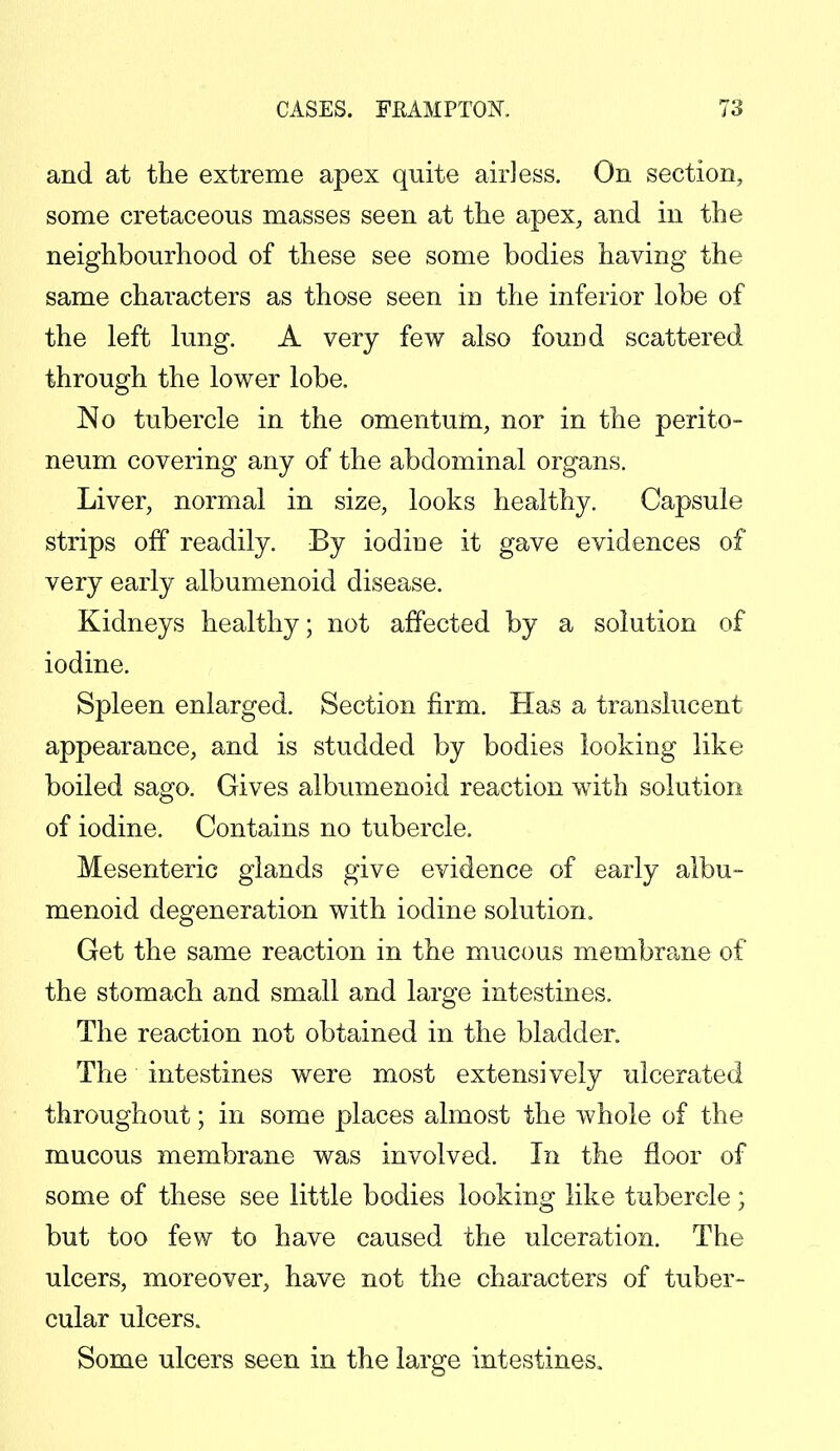 and at the extreme apex quite air] ess. On section, some cretaceous masses seen at the apex, and in the neighbourhood of these see some bodies having the same characters as those seen in the inferior lobe of the left lung. A very few also found scattered through the lower lobe. No tubercle in the omentum, nor in the perito- neum covering any of the abdominal organs. Liver, normal in size, looks healthy. Capsule strips off readily. By iodine it gave evidences of very early albumenoid disease. Kidneys healthy; not affected by a solution of iodine. Spleen enlarged. Section firm. Has a translucent appearance, and is studded by bodies looking like boiled sago. Gives albumenoid reaction with solution of iodine. Contains no tubercle. Mesenteric glands give evidence of early albu- menoid degeneration with iodine solution. Get the same reaction in the mucous membrane of the stomach and small and large intestines. The reaction not obtained in the bladder. The intestines were most extensively ulcerated throughout; in some places almost the whole of the mucous membrane was involved. In the floor of some of these see little bodies looking like tubercle; but too few to have caused the ulceration. The ulcers, moreover, have not the characters of tuber- cular ulcers. Some ulcers seen in the large intestines.