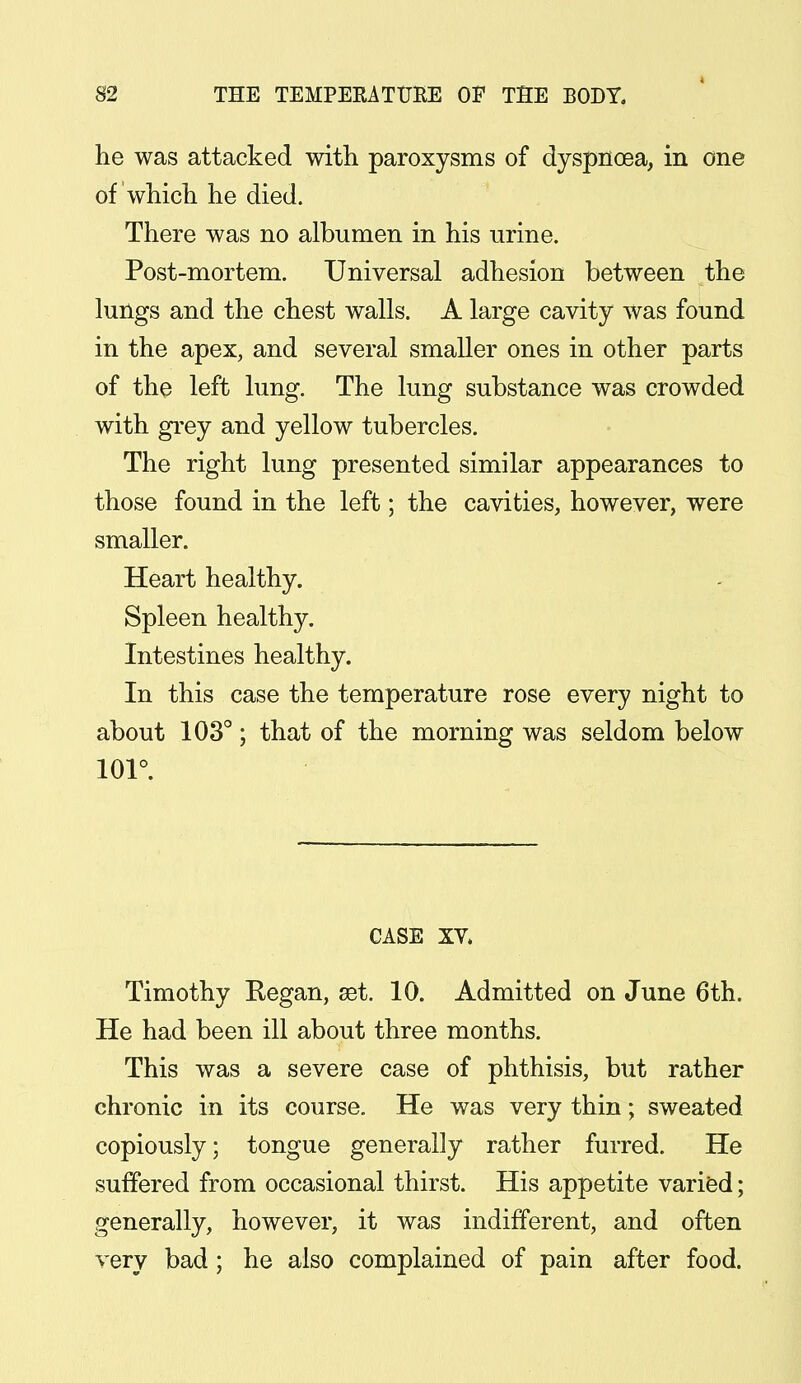 he was attacked with paroxysms of dyspnoea, in one of which he died. There was no albumen in his urine. Post-mortem. Universal adhesion between the lungs and the chest walls. A large cavity was found in the apex, and several smaller ones in other parts of the left lung. The lung substance was crowded with grey and yellow tubercles. The right lung presented similar appearances to those found in the left; the cavities, however, were smaller. Heart healthy. Spleen healthy. Intestines healthy. In this case the temperature rose every night to about 103°; that of the morning was seldom below 101°. CASE XV. Timothy Regan, set. 10. Admitted on June 6th. He had been ill about three months. This was a severe case of phthisis, but rather chronic in its course. He was very thin; sweated copiously; tongue generally rather furred. He suffered from occasional thirst. His appetite varied; generally, however, it was indifferent, and often very bad; he also complained of pain after food.