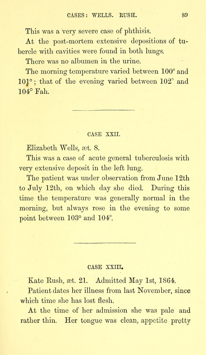 This was a very severe case of phthisis. At the post-mortem extensive depositions of tu- bercle with cavities were found in both lungs. There was no albumen in the urine. The morning temperature varied between 100° and 101°; that of the evening varied between 102° and 104° Fah. CASE XXII. Elizabeth Wells, set. 8. This was a case of acute general tuberculosis with very extensive deposit in the left ]ung. The patient was under observation from June 12th to July 12th, on which day she died. During this time the temperature was generally normal in the morning, but always rose in the evening to some point between 103° and 104°. CASE XXIII, Kate Rush, eat. 21. Admitted May 1st, 1864. Patient dates her illness from last November, since which time she has lost flesh. At the time of her admission she was pale and rather thin. Her tongue was clean, appetite pretty