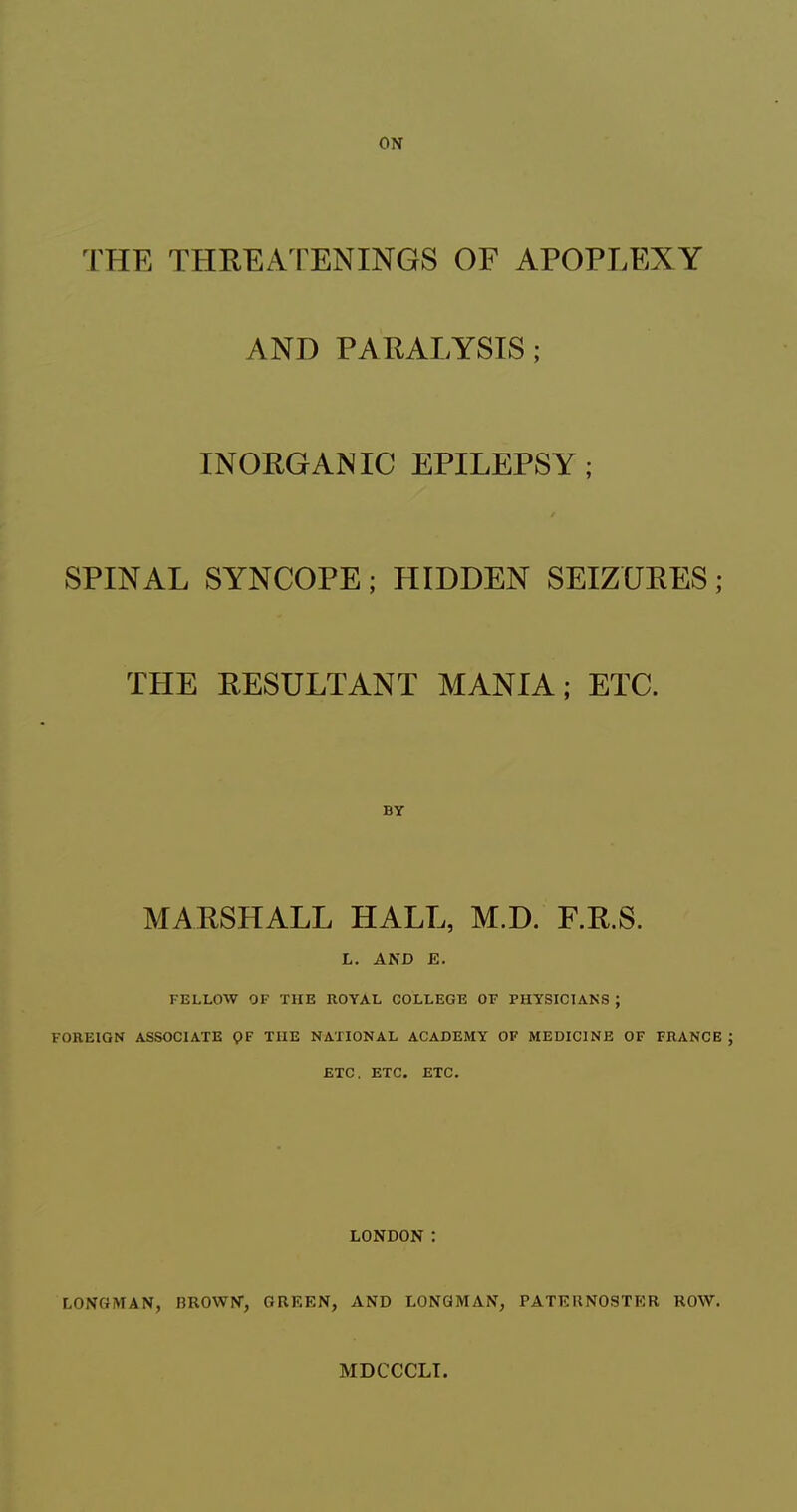 THE THREA 1 ENINGS OF APOPLEXY AND PARALYSIS; INORGANIC EPILEPSY; SPINAL SYNCOPE ; HIDDEN SEIZURES ; THE RESULTANT MANIA; ETC. BY MARSHALL HALL, M.D. F.R.S. L. AND E. FELLOW OF THE ROYAL COLLEGE OF PHYSICIANS ; FOREIGN ASSOCIATE QF THE NATIONAL ACADEMY OF MEDICINE OF FRANCE ETC. ETC. ETC. LONDON : LONGMAN, BROWN, GREEN, AND LONGMAN, PATERNOSTER ROW. MDCCCLT.