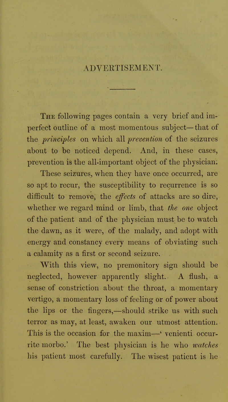 ADVERTISEMENT. The following pages contain a very brief and im- perfect outline of a most momentous subject—that of the principles on which all prevention of the seizures about to be noticed depend. And, in these cases, prevention is the all-important object of the physician. These seizures, when they have once occurred, are so apt to recur, the susceptibility to recurrence is so difficult to remove, the effects of attacks are so dire, whether we regard mind or limb, that the one object of the patient and of the physician must be to watch the dawn, as it were, of the malady, and adopt with energy and constancy every means of obviating such a calamity as a first or second seizure. With this view, no premonitory sign should be neglected, however apparently slight. A fiush, a sense of constriction about the throat, a momentary vertigo, a momentary loss of feeling or of power about the lips or the fingers,—should strike us with such terror as may, at least, awaken our utmost attention. This is the occasion for the maxim—‘ venienti occur- rite morbo.’ The best physician is he who watches his patient most carefully. The wisest patient is he