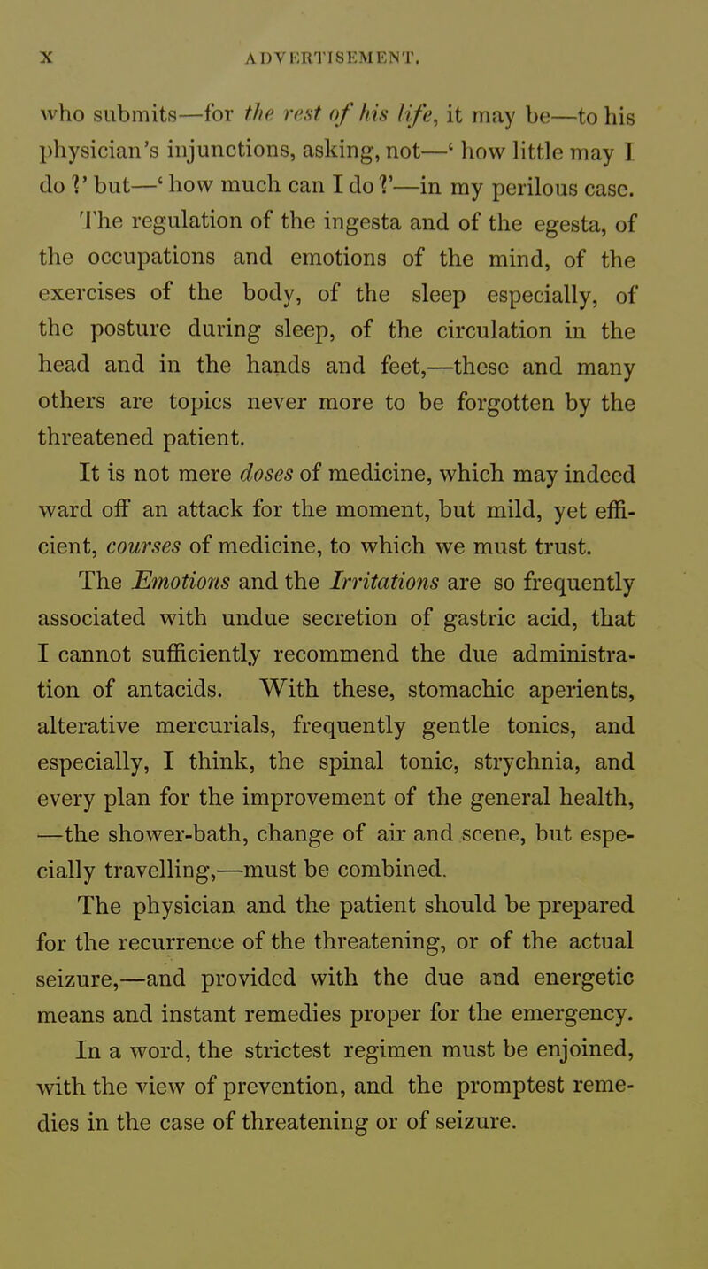 who submits—for the rest of his life, it may be—to his physician’s injunctions, asking, not—‘ how little may I do V but—‘ how much can I do V—in rny perilous case. ’I’he regulation of the ingesta and of the egesta, of the occupations and emotions of the mind, of the exercises of the body, of the sleep especially, of the posture during sleep, of the circulation in the head and in the hands and feet,—these and many others are topics never more to be forgotten by the threatened patient. It is not mere doses of medicine, which may indeed ward off an attack for the moment, but mild, yet effi- cient, courses of medicine, to which we must trust. The Emotions and the Irritations are so frequently associated with undue secretion of gastric acid, that I cannot sufficiently recommend the due administra- tion of antacids. With these, stomachic aperients, alterative mercurials, frequently gentle tonics, and especially, I think, the spinal tonic, strychnia, and every plan for the improvement of the general health, —the shower-bath, change of air and scene, but espe- cially travelling,—must be combined. The physician and the patient should be prepared for the recurrence of the threatening, or of the actual seizure,—and provided with the due and energetic means and instant remedies proper for the emergency. In a word, the strictest regimen must be enjoined, with the view of prevention, and the promptest reme- dies in the case of threatening or of seizure.