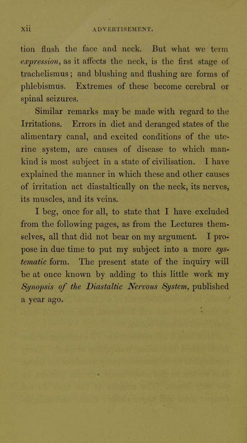 tion flush tlie face and neck. But what wc term eoo'pression^ as it affects the neck, is the first stage of trachelismus; and blushing and flushing are forms of phlebismus. Extremes of these become cerebral or spinal seizures. Similar remarks may be made with regard to the Irritations. Errors in diet and deranged states of the alimentary canal, and excited conditions of the ute- rine system, are causes of disease to which man- kind is most subject in a state of civilisation. I have explained the manner in which these and other causes of irritation act diastaltically on the neck, its nerves, its muscles, and its veins. I beg, once for all, to state that I have excluded from the following pages, as from the Lectures them- selves, all that did not bear on my argument. I pro- pose in due time to put my subject into a more sys- tematic form. The present state of the inquiry will be at once known by adding to this little work my Synopsis of the Diastaltic Nervous System, published a year ago.