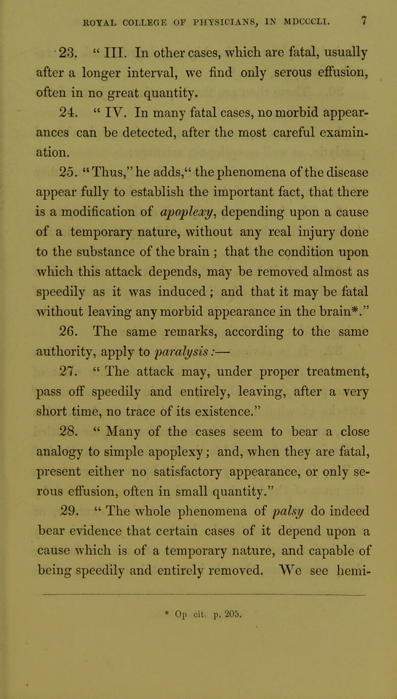 ’ 23. “ III. In other cases, which are fatal, usually after a longer interval, we find only serous effusion, often in no great quantity. 24. “ IV. In many fatal cases, no morbid appear- ances can be detected, after the most careful examin- ation. 25. “ Thus,” he adds,“ the phenomena of the disease appear fully to establish the important fact, that there is a modification of apoplexy^ depending upon a cause of a temporary nature, without any real injury done to the substance of the brain ; that the condition upon which this attack depends, may be removed almost as speedily as it was induced; and that it may be fatal without leaving any morbid appearance in the brain*.” 26. The same remarks, according to the same authority, apply to paralysis:— 27. “ The attack may, under proper treatment, pass off speedily and entirely, leaving, after a very short time, no trace of its existence.” 28. “ Many of the cases seem to bear a close analogy to simple apoplexy; and, when they are fatal, present either no satisfactory appearance, or only se- rous effusion, often in small quantity.” 29. “ The whole phenomena of palsy do indeed bear evidence that certain cases of it depend upon a cause which is of a temporary nature, and capable of being speedily and entirely removed. We see hemi-