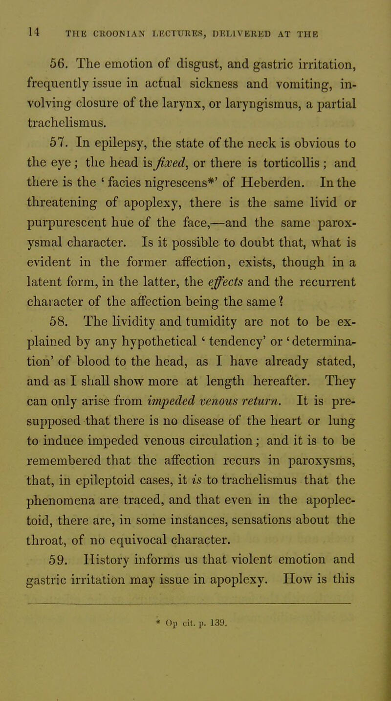 56. The emotion of disgust, and gastric irritation, frequently issue in actual sickness and vomiting, in- volving closure of the larynx, or laryngismus, a partial trachelismus. 57. In epilepsy, the state of the neck is obvious to the eye; the head is Jioced^ or there is torticollis ; and there is the ‘ facies nigrescens*’ of Heberden. In the threatening of apoplexy, there is the same livid or purpurescent hue of the face,—and the same parox- ysmal character. Is it possible to doubt that, what is evident in the former affection, exists, though in a latent form, in the latter, the effects and the recurrent character of the affection being the same'? 58. The lividity and tumidity are not to be ex- plained by any hypothetical ‘ tendency’ or ‘ determina- tion’ of blood to the head, as I have already stated, and as I shall show more at length hereafter. They can only arise from impeded venous return. It is pre- supposed that there is no disease of the heart or lung to induce impeded venous circulation; and it is to be remembered that the affection recurs in paroxysms, that, in epileptoid cases, it is to trachelismus that the phenomena are traced, and that even in the apoplec- toid, there are, in some instances, sensations about the throat, of no equivocal character. 59. History informs us that violent emotion and gastric irritation may issue in apoplexy. How is this