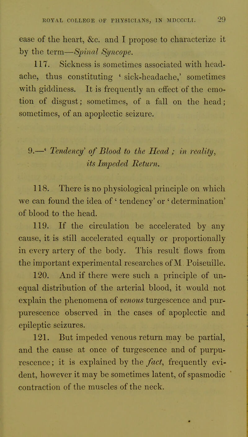 ease of the heart, &c. and I propose to characterize it by the term—Spinal Syncope. 117. Sickness is sometimes associated with head- ache, thus constituting ‘ sick-headache,’ sometimes with giddiness. It is frequently an effect of the emo- tion of disgust; sometimes, of a fall on the head; sometimes, of an apoplectic seizure. 9.—‘ Tendency' of Blood to the Head ; in reality^ its Impeded Return. 118. There is no physiological principle on which we can found the idea of ‘ tendency’ or ‘ determination’ of blood to the head. 119. If the circulation be accelerated by any cause, it is still accelerated equally or proportionally in every artery of the body. This result flows from the important experimental researches of M Poiseuille. 120. And if there were such a principle of un- equal distribution of the arterial blood, it would not explain the phenomena of venous turgescence and pur- purescence observed in the cases of apoplectic and epileptic seizures. 121. But impeded venous return may be partial, and the cause at once of turgescence and of purpu- rescence; it is explained by the fact^ frequently evi- dent, however it may be sometimes latent, of spasmodic contraction of the muscles of the neck.