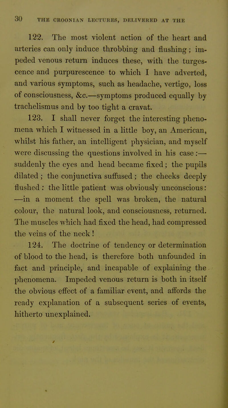 122. The most violent action of the heart and arteries can only induce throbbing and flushing; im- peded venous return induces these, with the turges- cence and purpurescence to which I have adverted, and various symptoms, such as headache, vertigo, loss of consciousness, &c.—symptoms produced equally by trachelismus and by too tight a cravat. 123. I shall never forget the interesting pheno- mena which I witnessed in a little boy, an American, whilst his father, an intelligent physician, and myself were discussing the questions involved in his case ;— suddenly the eyes and head became fixed; the pupils dilated; the conjunctiva suffused; the cheeks deeply flushed : the little patient was obviously unconscious: —in a moment the spell was broken, the natural colour, the natural look, and consciousness, returned. The muscles which had fixed the head, had compressed the veins of the neck ! 124. The doctrine of tendency or determination of blood to the head, is therefore both unfounded in fact and principle, and incapable of explaining the phenomena. Impeded venous return is both in itself the obvious effect of a familiar event, and affords the ready explanation of a subsequent series of events, hitherto unexplained.