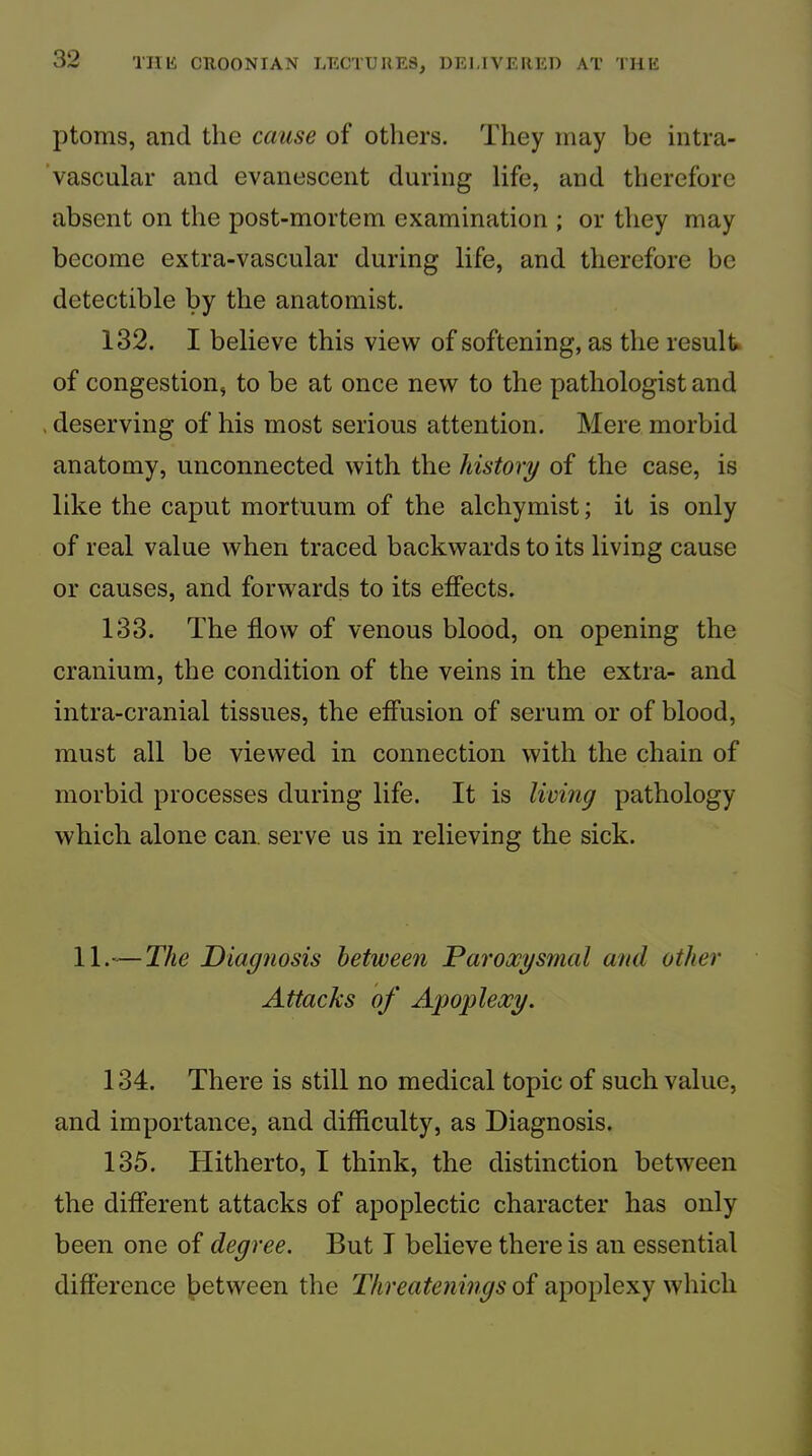 ptoms, and the cause of others. They may be intra- ’vascular and evanescent during life, and therefore absent on the post-mortem examination ; or they may become extra-vascular during life, and therefore be detectible by the anatomist. 132. I believe this view of softening, as the result of congestion, to be at once new to the pathologist and . deserving of his most serious attention. Mere morbid anatomy, unconnected with the history of the case, is like the caput mortuum of the alchymist; it is only of real value when traced backwards to its living cause or causes, and forwards to its effects. 133. The flow of venous blood, on opening the cranium, the condition of the veins in the extra- and intra-cranial tissues, the effusion of serum or of blood, must all be viewed in connection with the chain of morbid processes during life. It is living pathology which alone can. serve us in relieving the sick. 11.—T/iC Diagnosis between Paroxysmal and other Attacks of Apoplexy. 134. There is still no medical topic of such value, and importance, and difficulty, as Diagnosis. 135. Hitherto, I think, the distinction between the different attacks of apoplectic character has only been one of degree. But T believe there is an essential difference between the Threatenings of apoplexy which