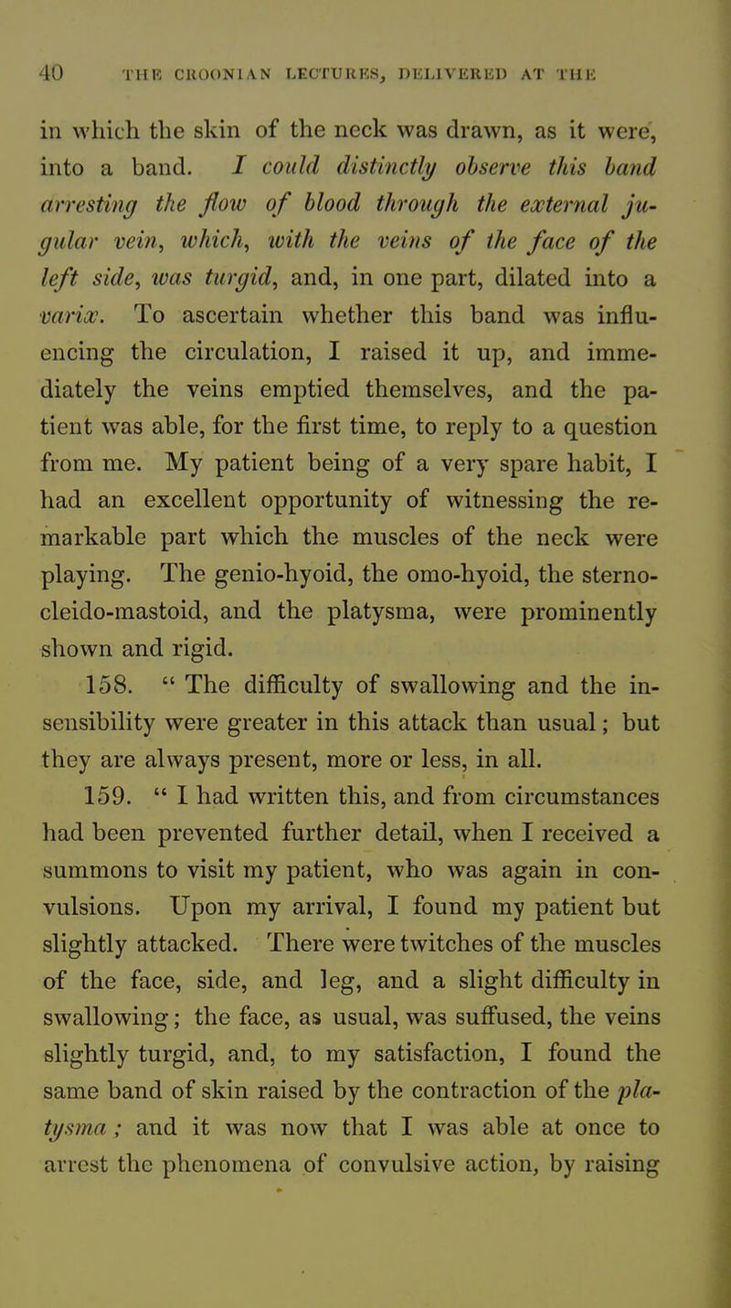 in which the skin of the neck was drawn, as it were, into a band. I could distinctly observe this hand arresting the flow of blood through the external ju- gular vein, which, ivith the veins of the face of the left side, was turgid, and, in one part, dilated into a varix. To ascertain whether this band was influ- encing the circulation, I raised it up, and imme- diately the veins emptied themselves, and the pa- tient was able, for the first time, to reply to a question from me. My patient being of a very spare habit, I had an excellent opportunity of witnessing the re- markable part which the muscles of the neck were playing. The genio-hyoid, the omo-hyoid, the sterno- cleido-mastoid, and the platysma, were prominently shown and rigid. 158. “ The difficulty of swallowing and the in- sensibility were greater in this attack than usual; but they are always present, more or less, in all. 159. “ I had written this, and from circumstances had been prevented further detail, when I received a summons to visit my patient, who was again in con- vulsions. Upon my arrival, I found my patient but slightly attacked. There were twitches of the muscles of the face, side, and leg, and a slight difficulty in swallowing; the face, as usual, was suffused, the veins slightly turgid, and, to my satisfaction, I found the same band of skin raised by the contraction of the pla- tgsma; and it was now that I was able at once to arrest the phenomena of convulsive action, by raising