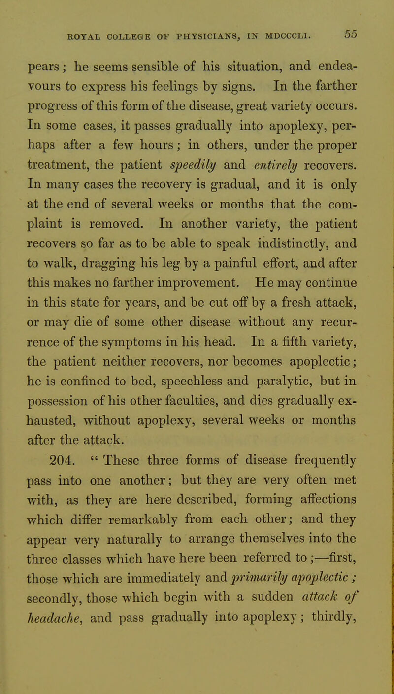 pears; he seems sensible of his situation, and endea- vours to express his feelings by signs. In the farther progress of this form of the disease, great variety occurs. In some cases, it passes gradually into apoplexy, per- haps after a few hours; in others, under the proper treatment, the patient speedily and entirely recovers. In many cases the recovery is gradual, and it is only at the end of several weeks or months that the com- plaint is removed. In another variety, the patient recovers so far as to be able to speak indistinctly, and to walk, dragging his leg by a painful effort, and after this makes no farther improvement. He may continue in this state for years, and be cut off by a fresh attack, or may die of some other disease without any recur- rence of the symptoms in his head. In a fifth variety, the patient neither recovers, nor becomes apoplectic; he is confined to bed, speechless and paralytic, but in possession of his other faculties, and dies gradually ex- hausted, without apoplexy, several weeks or months after the attack. 204. “ These three forms of disease frequently pass into one another; but they are very often met with, as they are here described, forming affections which difi’er remarkably from each other; and they appear very naturally to arrange themselves into the three classes which have here been referred to ;—first, those which are immediately and primarily apoplectic ; secondly, those which begin with a sudden attack of headache, and pass gradually into apoplexy ; thirdly.