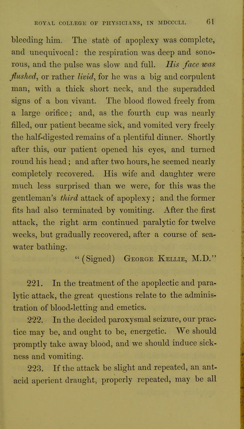 bleeding him. The statfe of apoplexy was complete, and unequivocal: the respiration was deep and sono- rous, and the pulse was slow and full. His face was flushed, or rather livid, for he was a big and corpulent man, with a thick short neck, and the superadded signs of a bon vivant. The blood flowed freely from a large oriflce; and, as the fourth cup was nearly filled, our patient became sick, and vomited very freely the half-digested remains of a plentiful dinner. Shortly after this, our patient opened his eyes, and turned round his head; and after two hours, he seemed nearly completely recovered. His wife and daughter were much less surprised than we were, for this was the gentleman’s third attack of apoplexy; and the former fits had also terminated by vomiting. After the first attack, the right arm continued paralytic for twelve weeks, but gradually recovered, after a course of sea- water bathing. “ (Signed) George Kellie, M.D.” 221. In the treatment of the apoplectic and para- lytic attack, the great questions relate to the adminis- tration of blood-letting and emetics. 222. In the decided paroxysmal seizure, our prac- tice may be, and ought to be, energetic. We should promptly take away blood, and we should induce sick- ness and vomiting. 22e3. If the attack be slight and repeated, an ant- acid aperient draught, properly repeated, may be all