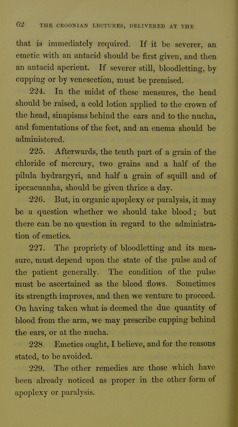 that is immediately required. If it be severer, an emetic with an antacid should be first given, and then an antacid aperient. If severer still, bloodletting, by cupping or by venesection, must be premised. 224. In the midst of these measures, the head should be raised, a cold lotion applied to the crown of the head, sinapisms behind the ears and to the nucha, and fomentations of the feet, and an enema should be administered. 225. Afterwards, the tenth part of a grain of the chloride of mercury, two grains and a half of the pilula hydrargyri, and half a grain of squill and of ipecacuanha, should be given thrice a day. 226. But, in organic apoplexy or paralysis, it may be a question whether we should take blood; but there can be no question in regard to the administra- tion of emetics. 227. The propriety of bloodletting and its mea- sure, must depend upon the state of the pulse and of the patient generally. The condition of the pulse must be ascertained as the blood flows. Sometimes its strength improves, and then we venture to proceed. On having taken what is deemed the due quantity of blood from the arm, we may prescribe cupping behind the ears, or at the nucha. 228. Emetics ought, I believe, and for the reasons stated, to be avoided. 229. The other remedies are those which have been already noticed as proper in the other form of apoplexy or paralysis.