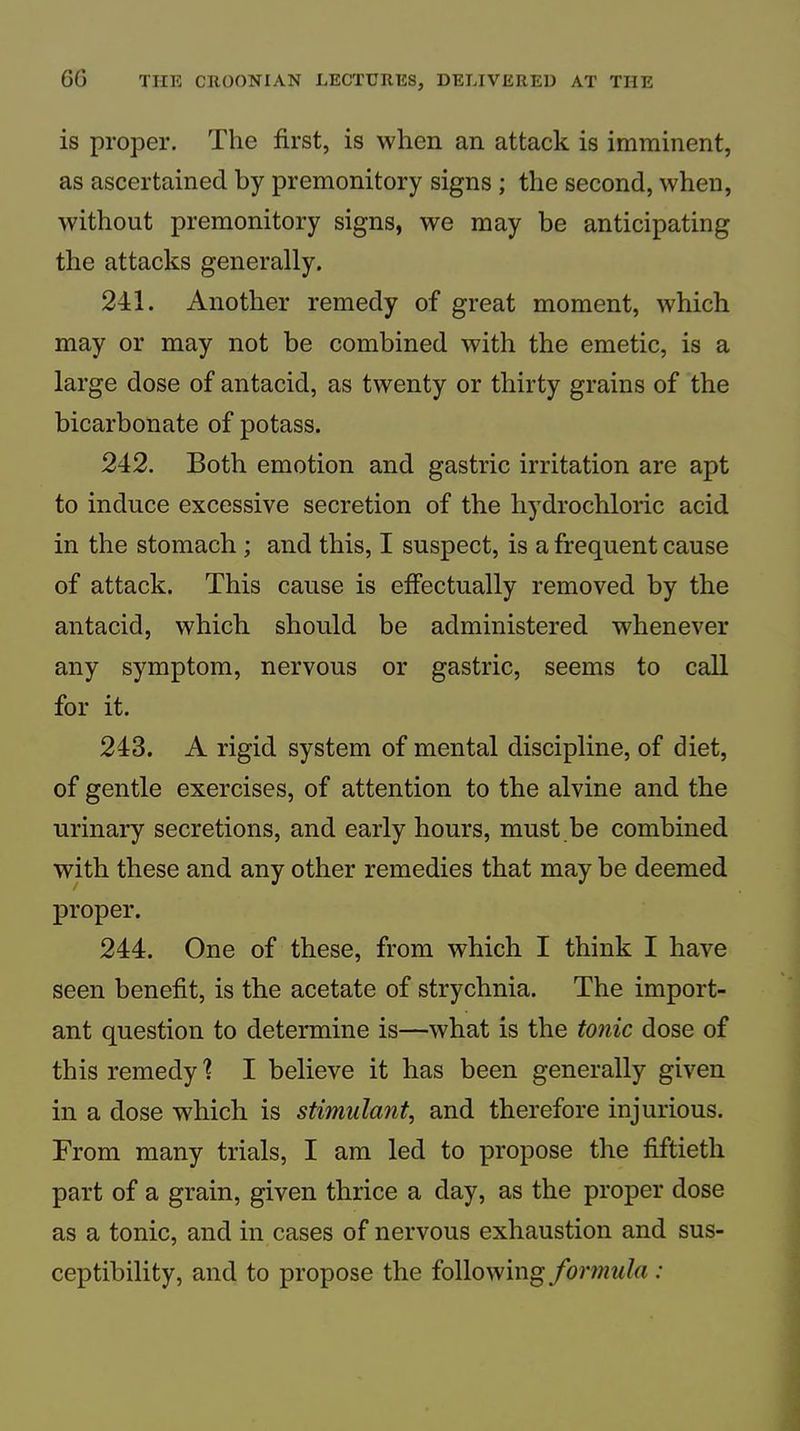 is proper. The first, is when an attack is imminent, as ascertained by premonitory signs ; the second, when, without premonitory signs, we may be anticipating the attacks generally. 241. Another remedy of great moment, which may or may not be combined with the emetic, is a large dose of antacid, as twenty or thirty grains of the bicarbonate of potass. 242. Both emotion and gastric irritation are apt to induce excessive secretion of the hydrochloric acid in the stomach ; and this, I suspect, is a frequent cause of attack. This cause is effectually removed by the antacid, which should be administered whenever any symptom, nervous or gastric, seems to call for it. 243. A rigid system of mental discipline, of diet, of gentle exercises, of attention to the alvine and the urinary secretions, and early hours, must be combined with these and any other remedies that may be deemed proper. 244. One of these, from which I think I have seen benefit, is the acetate of strychnia. The import- ant question to determine is—what is the tonic dose of this remedy 1 I believe it has been generally given in a dose which is stimulant, and therefore injurious. From many trials, I am led to propose the fiftieth part of a grain, given thrice a day, as the proper dose as a tonic, and in cases of nervous exhaustion and sus- ceptibility, and to propose the following/brw?«</rt ;