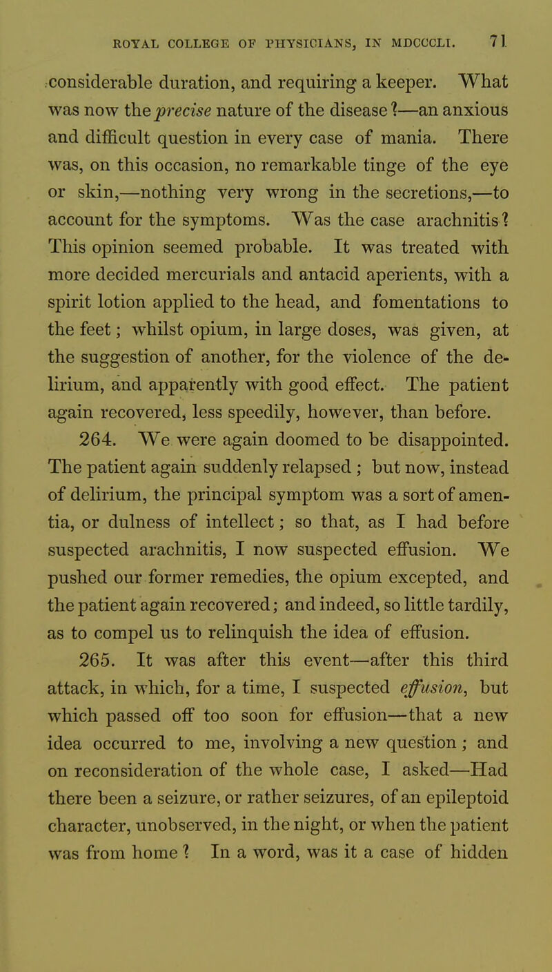 considerable duration, and requiring a keeper. What was now the precise nature of the disease]—an anxious and ditiicult question in every case of mania. There was, on this occasion, no remarkable tinge of the eye or skin,—nothing very wrong in the secretions,—to account for the symptoms. Was the case arachnitis'? This opinion seemed probable. It was treated with more decided mercurials and antacid aperients, with a spirit lotion applied to the head, and fomentations to the feet; whilst opium, in large doses, was given, at the suggestion of another, for the violence of the de- lirium, and apparently with good effect. The patient again recovered, less speedily, however, than before. 264. We were again doomed to be disappointed. The patient again suddenly relapsed ; but now, instead of delirium, the principal symptom was a sort of amen- tia, or dulness of intellect; so that, as I had before suspected arachnitis, I now suspected effusion. We pushed our former remedies, the opium excepted, and the patient again recovered; and indeed, so little tardily, as to compel us to relinquish the idea of effusion. 265. It was after this event—after this third attack, in which, for a time, I suspected effusion, but which passed off too soon for effusion—that a new idea occurred to me, involving a new question; and on reconsideration of the whole case, I asked—Had there been a seizure, or rather seizures, of an epileptoid character, unobserved, in the night, or when the patient was from home ] In a word, was it a case of hidden