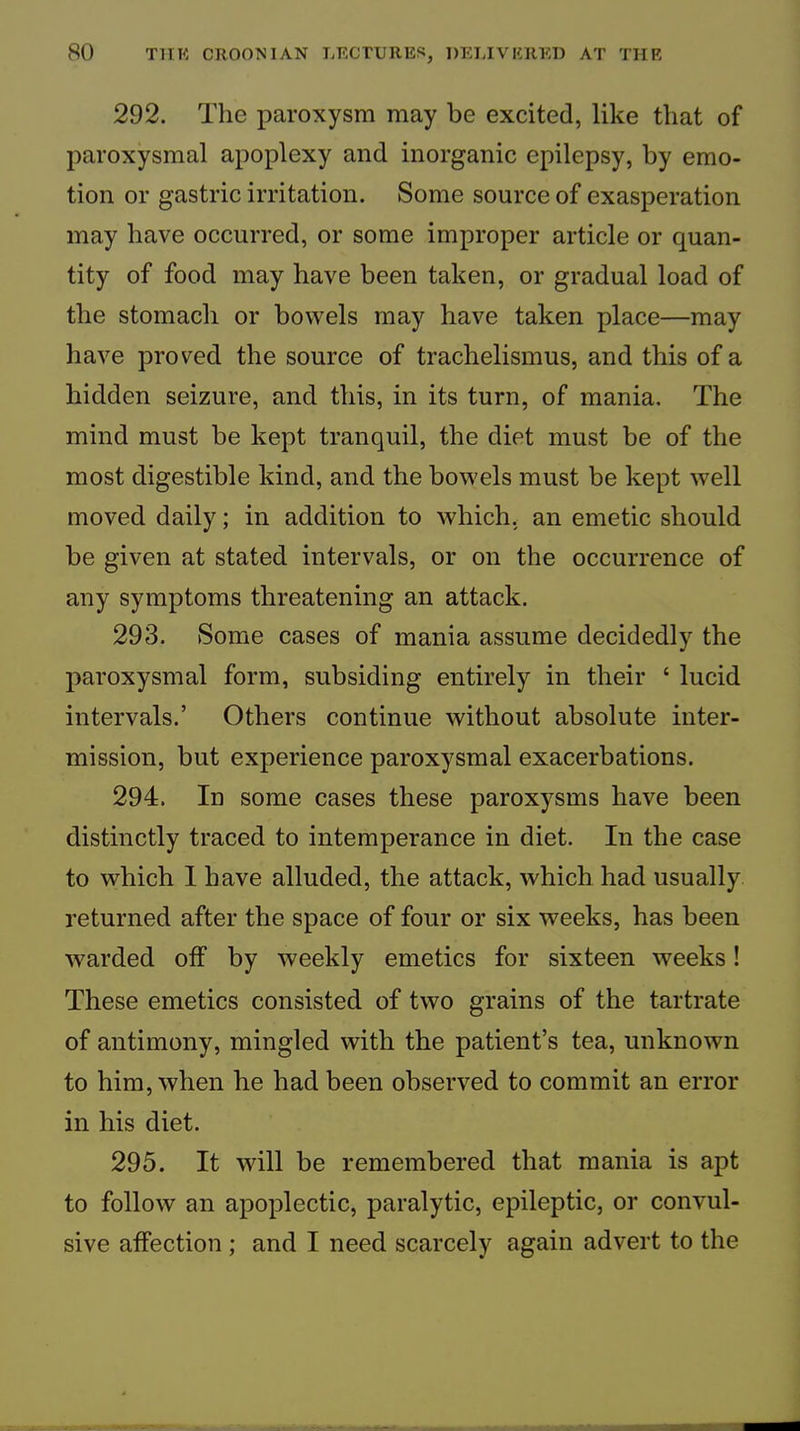 292. The paroxysm may be excited, like that of jEaroxysmal apoplexy and inorganic epilepsy, by emo- tion or gastric irritation. Some source of exasperation may have occurred, or some improper article or quan- tity of food may have been taken, or gradual load of the stomach or bowels may have taken place—may have proved the source of trachelismus, and this of a hidden seizure, and this, in its turn, of mania. The mind must be kept tranquil, the diet must be of the most digestible kind, and the bowels must be kept well moved daily; in addition to which, an emetic should be given at stated intervals, or on the occurrence of any symptoms threatening an attack. 293. Some cases of mania assume decidedly the paroxysmal form, subsiding entirely in their ‘ lucid intervals.’ Others continue without absolute inter- mission, but experience paroxysmal exacerbations. 294. In some cases these paroxysms have been distinctly traced to intemperance in diet. In the case to which I have alluded, the attack, which had usually returned after the space of four or six weeks, has been warded off by weekly emetics for sixteen weeks! These emetics consisted of two grains of the tartrate of antimony, mingled with the patient’s tea, unknown to him, when he had been observed to commit an error in his diet. 295. It will be remembered that mania is apt to follow an apoplectic, paralytic, epileptic, or convul- sive affection; and I need scarcely again advert to the