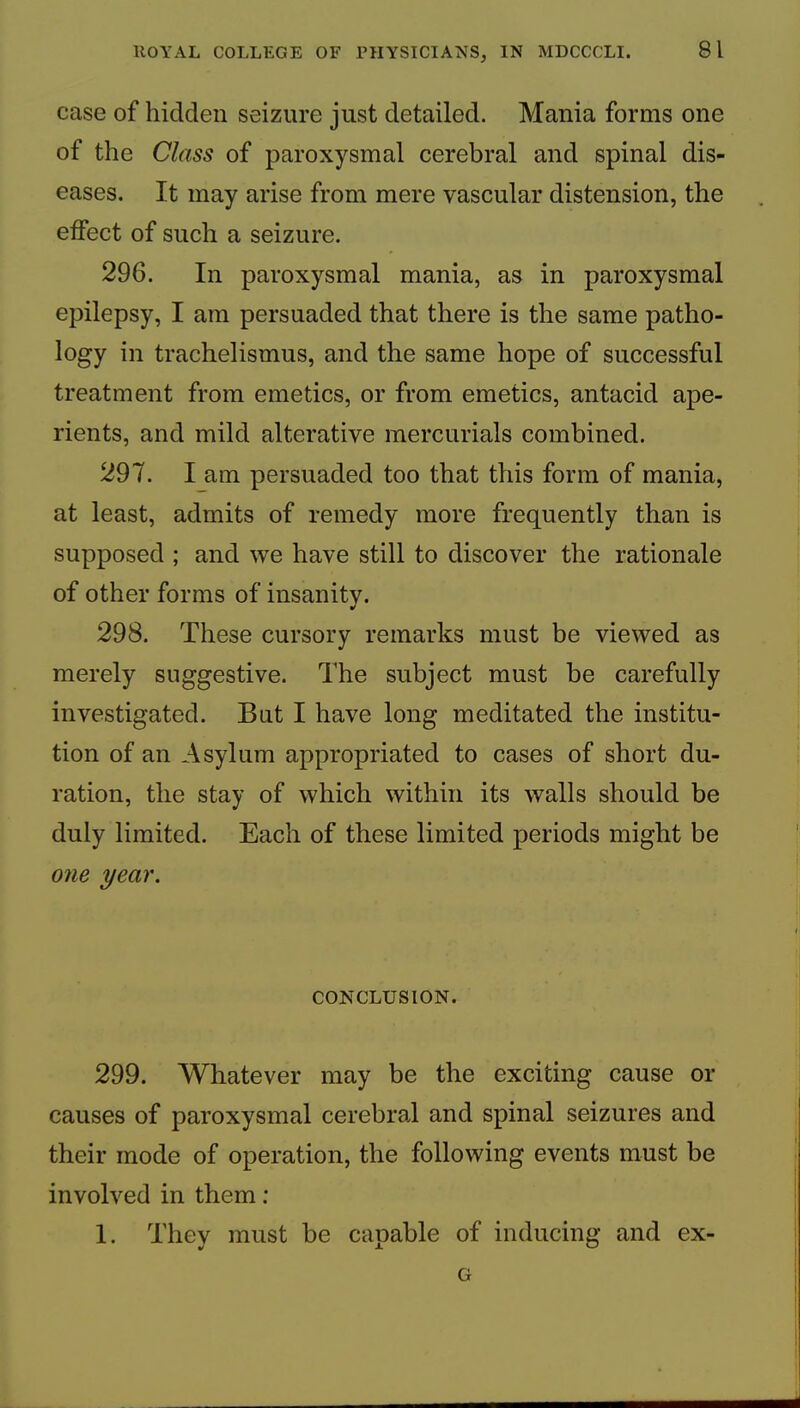 case of hidden seizure just detailed. Mania forms one of the Class of paroxysmal cerebral and spinal dis- eases. It may arise from mere vascular distension, the effect of such a seizure. 296. In paroxysmal mania, as in paroxysmal epilepsy, I am persuaded that there is the same patho- logy in trachelismus, and the same hope of successful treatment from emetics, or from emetics, antacid ape- rients, and mild alterative mercurials combined. 297. l am persuaded too that this form of mania, at least, admits of remedy more frequently than is supposed ; and we have still to discover the rationale of other forms of insanity. 298. These cursory remarks must be viewed as merely suggestive. The subject must be carefully investigated. But I have long meditated the institu- tion of an Asylum appropriated to cases of short du- ration, the stay of which within its walls should be duly limited. Each of these limited periods might be 07ie year. CONCLUSION. 299. Whatever may be the exciting cause or causes of paroxysmal cerebral and spinal seizures and their mode of operation, the following events must be involved in them: I. They must be capable of inducing and ex- G