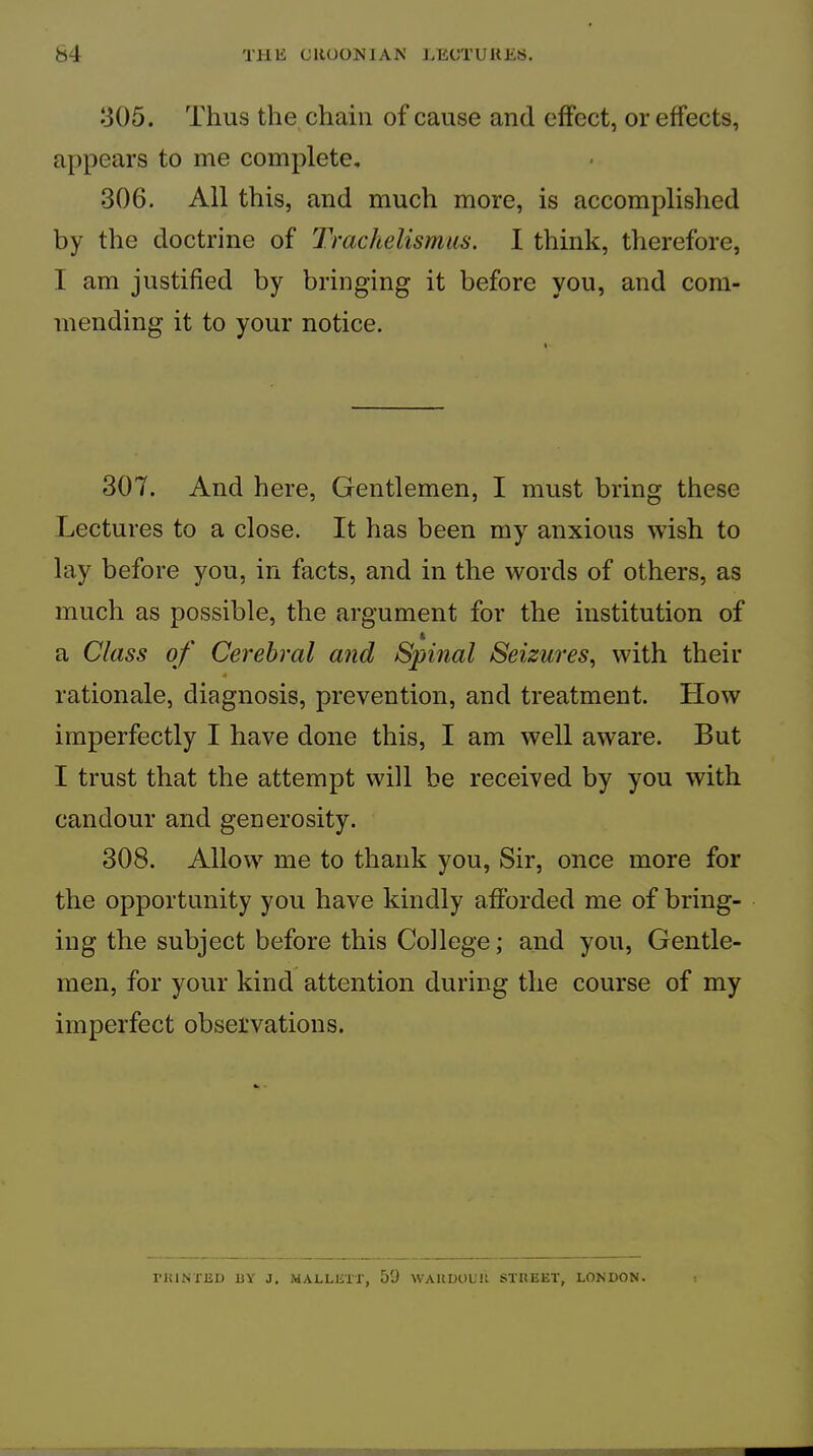305. Thus the chain of cause and effect, or effects, appears to me complete, 306. All this, and much more, is accomplished by the doctrine of Trachelismiis. I think, therefore, I am justified by bringing it before you, and com- mending it to your notice. 307. And here, Gentlemen, I must bring these Lectures to a close. It has been my anxious wish to lay before you, in facts, and in the words of others, as much as possible, the argument for the institution of a Class of Cerebral and Spinal Seizures^ with their « rationale, diagnosis, prevention, and treatment. How imperfectly I have done this, I am well aware. But I trust that the attempt will be received by you with candour and generosity. 308. Allow me to thank you, Sir, once more for the opportunity you have kindly afforded me of bring- ing the subject before this College; and you. Gentle- men, for your kind attention during the course of my imperfect observations. riilNTUD BY J. MALLBir, 59 WAKDOUU STKEET, LONDON.