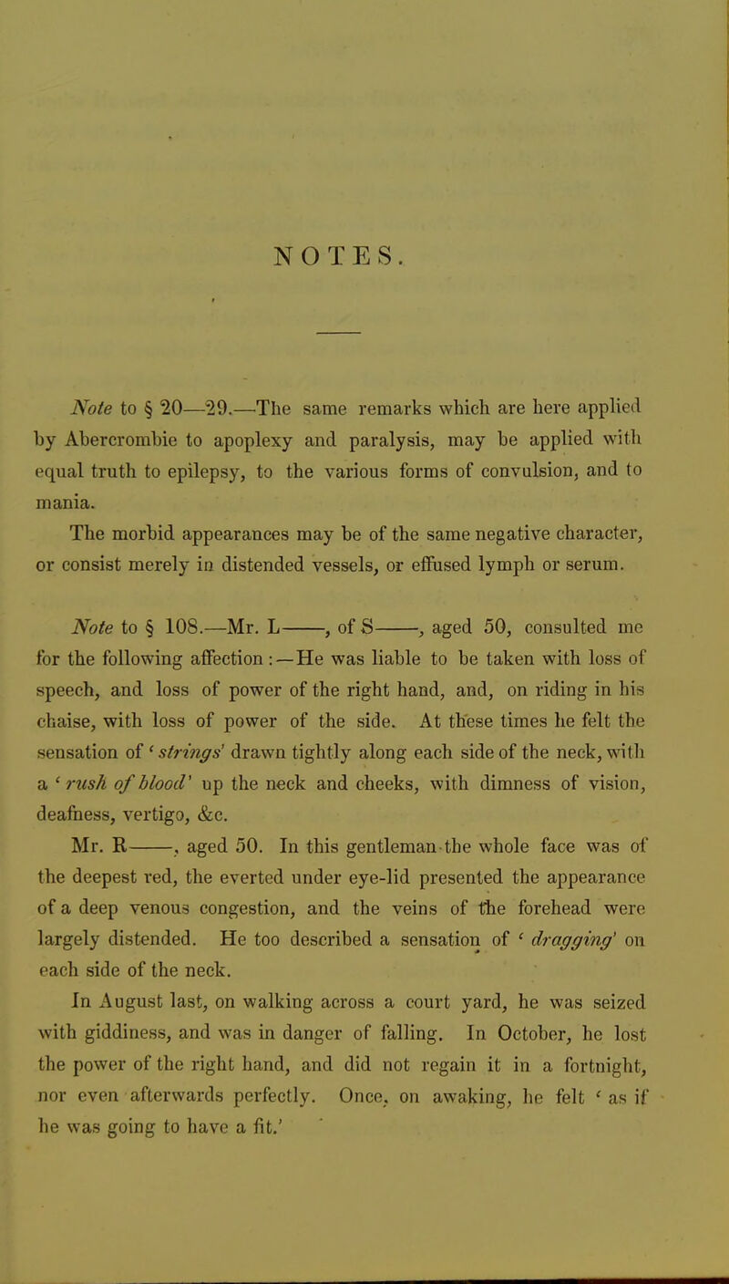 NOTES. Note to § 20—29.—The same remarks which are here applied by Abercrombie to apoplexy and paralysis, may be applied with equal truth to epilepsy, to the various forms of convulsion, and to mania. The morbid appearances may be of the same negative character, or consist merely in distended vessels, or effused lymph or serum. Note to § 108.—Mr. L , of S , aged 50, consulted me for the following affection:—He was liable to be taken with loss of speech, and loss of power of the right hand, and, on riding in his chaise, with loss of power of the side. At these times he felt the sensation of ‘strings’ drawn tightly along each side of the neck, with a ‘ rush of blood' up the neck and cheeks, with dimness of vision, deafness, vertigo, &c. Mr. R , aged 50. In this gentleman the whole face was of the deepest red, the everted under eye-lid presented the appearance of a deep venous congestion, and the veins of the forehead were largely distended. He too described a sensation of ^ dragging' on each side of the neck. In August last, on walking across a court yard, he was seized with giddiness, and was in danger of falling. In October, he lost the power of the right hand, and did not regain it in a fortnight, nor even afterwards perfectly. Once, on awaking, he felt ^ as if he was going to have a fit.’