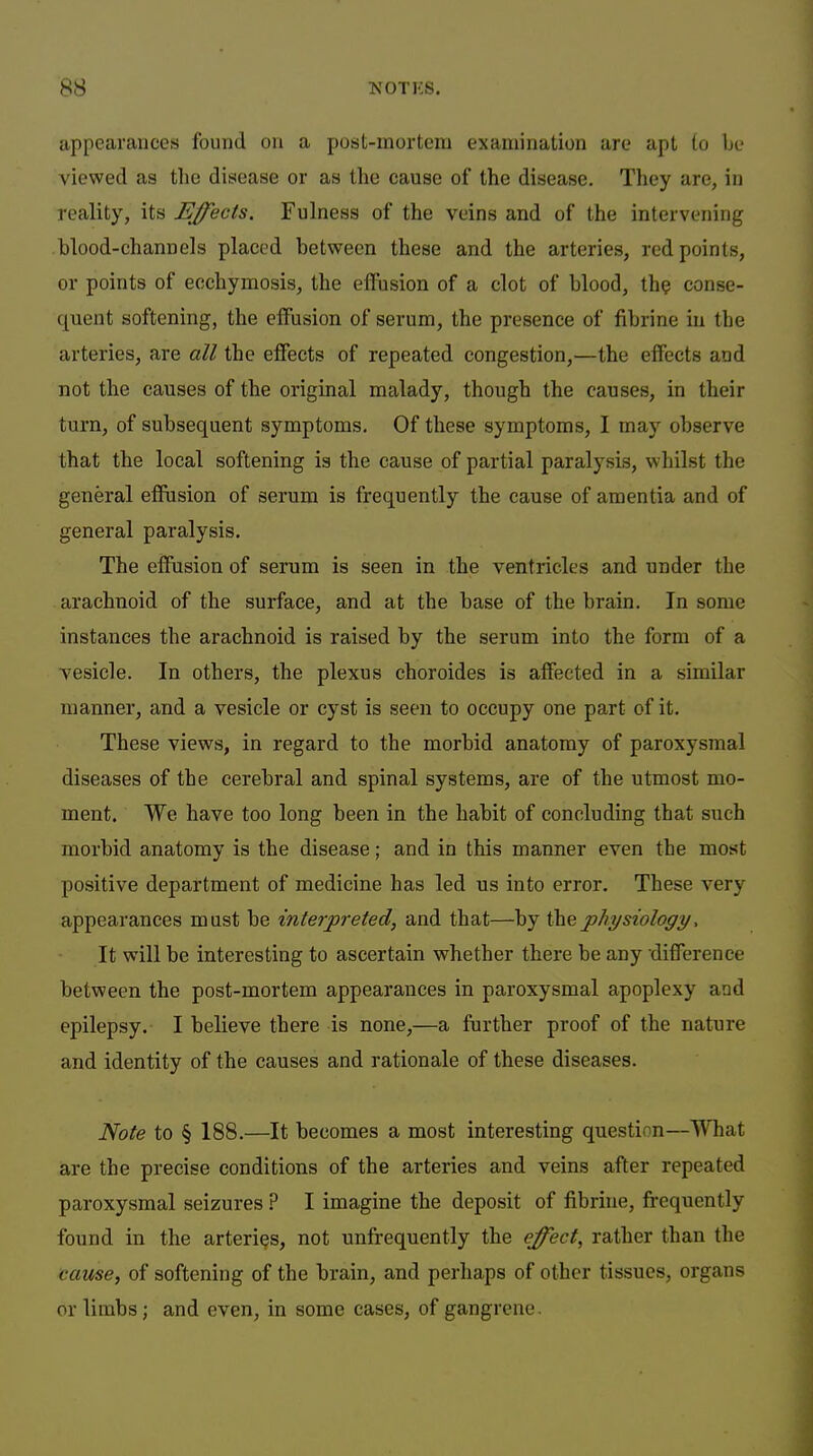 appearances found on a post-mortem examination are apt to be viewed as the disease or as the cause of the disease. They are, in reality, its Effects. Fulness of the veins and of the intervening blood-channels placed between these and the arteries, red points, or points of ecchymosis, the effusion of a clot of blood, th? conse- quent softening, the effusion of serum, the presence of fibrine in the arteries, are all the effects of repeated congestion,—the effects and not the causes of the original malady, though the causes, in their turn, of subsequent symptoms. Of these symptoms, I may observe that the local softening is the cause of partial paralysis, whilst the general effiision of serum is frequently the cause of amentia and of general paralysis. The effusion of serum is seen in the ventricles and under the arachnoid of the surface, and at the base of the brain. In some instances the arachnoid is raised by the serum into the form of a vesicle. In others, the plexus choroides is affected in a similar manner, and a vesicle or cyst is seen to occupy one part of it. These views, in regard to the morbid anatomy of paroxysmal diseases of the cerebral and spinal systems, are of the utmost mo- ment. We have too long been in the habit of concluding that such morbid anatomy is the disease; and in this manner even the most positive department of medicine has led us into error. These very appearances must be interpreted, and that—by the physiology, It wdll be interesting to ascertain whether there be any difference between the post-mortem appearances in paroxysmal apoplexy and epilepsy. I believe there is none,—a further proof of the nature and identity of the causes and rationale of these diseases. Note to § 188.—It becomes a most interesting question—W'hat are the precise conditions of the arteries and veins after repeated paroxysmal seizures ? I imagine the deposit of fibrine, frequently found in the arteries, not unfrequently the effect, rather than the cause, of softening of the brain, and perhaps of other tissues, organs or limbs; and even, in some cases, of gangrene.