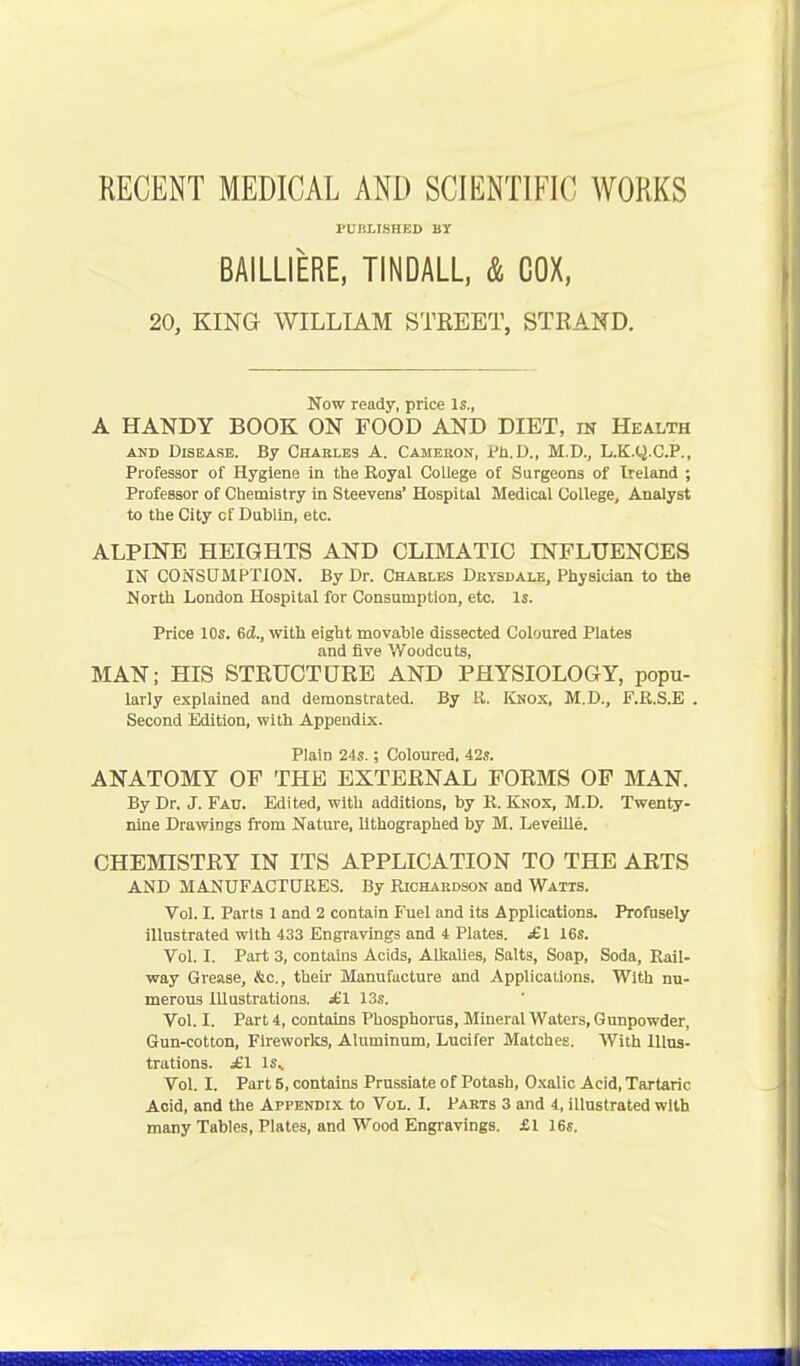 RECENT MEDICAL AND SCIENTIFIC WORKS PUBLISHED BY BAILLIERE, TINDALL, & COX, 20, KING WILLIAM STREET, STRAND. Now ready, price Is., A HANDY BOOK ON FOOD AND DIET, in Health and Disease. By Charles A. Cameron, Ph.D., M.D., L.K.y.C.P., Professor of Hygiene in the Royal College of Surgeons of Ireland ; Professor of Chemistry in Steevens' Hospital Medical College, Analyst to the City cf Dublin, etc. ALPINE HEIGHTS AND CLIMATIC INFLUENCES IN CONSUMPTION. By Dr. Charles Drysdale, Physician to the North London Hospital for Consumption, etc. Is. Price 10s. 6cJ., with eight movable dissected Coloured Plates and five Woodcuts, MAN; HIS STRUCTURE AND PHYSIOLOGY, popu- larly explained and demonstrated. By R. Knox, M.D., F.R.S.E . Second Edition, with Appendix. Plain 24s.; Coloured, 42s. ANATOMY OF THE EXTERNAL FORMS OF MAN. By Dr. J. Fau. Edited, with additions, by R. Knox, M.D. Twenty- nine Drawings from Nature, lithographed by M. Leveille. CHEMISTRY IN ITS APPLICATION TO THE ARTS AND MANUFACTURES. By Richardson and Watts. Vol. I. Parts 1 and 2 contain Fuel and its Applications. Profusely illustrated with 433 Engravings and 4 Plates. £l 16s. Vol. I. Part 3, contains Acids, Alkalies, Salts, Soap, Soda, Rail- way Grease, &c, then- Manufacture and Applications. With nu- merous Illustrations. £\ 13s. Vol. I. Part 4, contains Phosphorus, Mineral Waters, Gunpowder, Gun-cotton, Fireworks, Atuminum, Lucifer Matches. AVith Illus- trations. £1 Is.. Vol. I. Part 5, contains Prussiate of Potash, Oxalic Acid, Tartaric Acid, and the Appendix to Vol. I. Parts 3 and 4, illustrated with many Tables, Plates, and Wood Engravings. £1 16s.