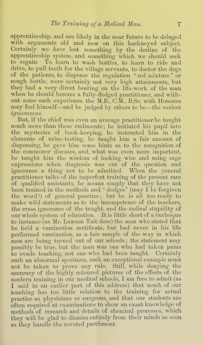 apprenticcsliip, and are likely in the near future to be deluged with arguments old and new on this hackneyed subject. Certainly we have lost something by the decline of  the apprenticeship system, and something which we should seek to regain. To learn to wash bottles, to learn to ride and drive, to pull teeth for the village servants, to doctor the dogs of the patients, to dispense the regulation  red mixture  or cough bottle, were certainly not very high attainments, but they had a very direct bearing on the life-work of the man when he should become a fully-Hedged practitioner, and with- out some such experience the M.B., CM., B.Sc. with Honours may feel himself—and be judged by others to be—the veriest ignoramus. But, if the chief was even an average practitioner he taught much more than these rudiments; he initiated his pupil into the mysteries of book-keeping, he instructed him in the elements of urine-testing, he taught him a fair amount of dispensing, he gave him som.e hints as to the recognition of the commoner diseases, and, what was even more important, he taught him the wisdom of lookincr wise and usincj saoe expressions when diagnosis was out of the question and ignorance a thino- not to be admitted. When the creneral practitioner talks of the imperfect training of the present race of qualified assistants, he means simply that they have not been trained in the methods and  dodges (may I be forgiven the word?) of general practice; but he is all too ready to make wild statements as to the incompetence of the teachers, the crass ignorance of the taught, and the radical stupidity of our whole system of education. It is little short of a burlesque to instance (as Mr. Lawson Tait does) the man who stated that he held a vaccination certificate, but had never in his life performed vaccination, as a fair sample of the way in which men are being turned out of our schools; the statement may possibly be true, but the man was one who had taken pains to evade teaching, not one who had been taught. Certainly such an abnormal specimen, such an exceptional example must not be taken to prove any rule. Still, while denying the accuracy of the highly coloured pictures of the effects of the modern training in our medical schools, I am free to admit (as I said in an earlier part of this address) that much of our teaching has too little relation to the training for actual practice as physicians or surgeons, and that our students are often required at examinations to show an exact knowledge of methods of research and details of chemical processes, which they will be glad to dismiss entirely from their minds as soon as they handle the coveted parchment.