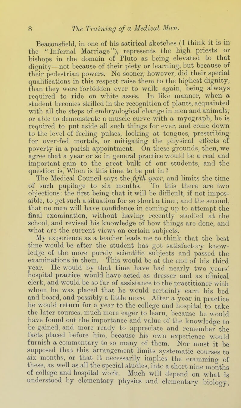 Beaconsfield, in one of his satirical sketches (I think it is in the Infernal Marriage), represents the high priests or bishops in the domain of Pluto as being elevated to that dignity—not because of their piety or learning, but because of their pedestrian powers. No sooner, however, did their special qualifications in this respect raise them to the highest dignity, than they were forbidden ever to walk again, being always required to ride on w-hite asses. In like manner, when a student becomes skilled in the recognition of plants, acquainted with all the steps of embryological change in men and animals, or able to demonstrate a muscle curve wdth a myograph, he is required to put aside all such things for ever, and come down to the level of feeling pulses, looking at tongues, prescribing for over-fed mortals, or mitigating the physical effects of poverty in a parish appointment. On these grounds, then, w^e agree that a year or so in general practice would be a real and important gain to the great bulk of our students, and the question is, When is this time to be put in ? The Medical Council says the fifth year, and limits the time of such pupilage to six months. To this there are tw^o objections: the first being that it will be difficult, if not impos- sible, to get such a situation for so short a time; and the second, that no man will have confidence in coming up to attempt the final examination, without having recently studied at the school, and revised his knowledge of how things are done, and what are the current views on certain subjects. My experience as a teacher leads me to think that the best time would be after the student has got satisfactory know- ledge of the more purely scientific subjects and passed the examinations in them. This would be at the end of his third year. He would by that time have had nearl}^ two years' hospital practice, would have acted as dresser and as clinical clerk, and would be so far of assistance to the practitioner with whom he was placed that he would certainly earn his bed and board, and possibly a little more. After a year in practice he would return for a year to the college and hospital to take the later courses, much more eager to learn, because he would have found out the importance and value of the knowledoe to be gained, and more ready to appreciate and remember the facts placed before him, because his own experience would furnish a commentary to so many of them. Nor must it be supposed that this arrangement limits systematic courses to six months, or that it necessarily implies the crammino- of these, as well as all the special studies, into a short nine months of college and hospital work. Much will depend on what is understood by elementary physics and elementary biolooy,