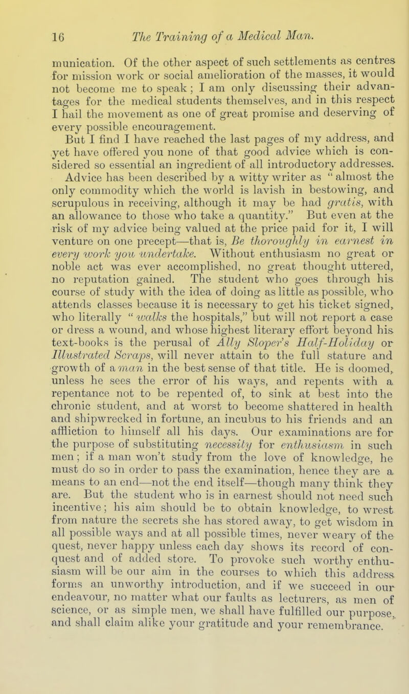 munication. Of the other aspect of such settlements as centres for mission work or social amelioration of the masses, it would not become me to speak; I am only discussing their advan- tages for the medical students themselves, and in this respect I hail the movement as one of great promise and deserving of every possible encouragement. But I find I have reached the last pages of my address, and yet have offered you none of that good advice which is con- sidered so essential an ingredient of all introductory addresses. Advice has been described by a witty writer as  almost the only commodity which the world is lavish in bestowing, and scrupulous in receiving, although it may be had gratis, with an allowance to those who take a quantity. But even at the risk of my advice being valued at the price paid for it, I will venture on one precept—that is, Be thoroughly in earnest in every work you ■undertake. Without enthusiasm no great or noble act was ever accomplished, no great thought uttered, no reputation gained. The student who goes through his course of study with the idea of doing as little as possible, who attends classes because it is necessary to get his ticket signed, who literally  ivalks the hospitals, but will not report a case or dress a wound, and whose highest literary effort beyond his text-books is the perusal of Ally Sloper's Half-Holiday or Hlustrated Scraps, will never attain to the full stature and growth of amcni in the best sense of that title. He is doomed, unless he sees the error of his ways, and repents with a repentance not to be repented of, to sink at best into the chronic student, and at worst to become shattered in health and shipwrecked in fortune, an incubus to his friends and an affliction to himself all his days. Our examinations are for the purpose of substituting necessity for enthusiasm in such men; if a man won't study from the love of knowledge, he must do so in order to pass the examination, hence they are a means to an end—not the end itself—though many think they are. But the student who is in earnest should not need such incentive; his aim should be to obtain knowledge, to wrest from nature the secrets she has stored away, to get wisdom in all possible ways and at all possible times, never weary of the quest, never happy unless each day shows its record of con- quest and of added store. To provoke such worthy enthu- siasm will be our aim in the courses to which this' address forms an unworthy introduction, and if we succeed in our endeavour, no matter what our faults as lecturers, as men of science, or as simple men, we shall have fulfilled our purpose, and shall claim alike your gratitude and your remembrance.