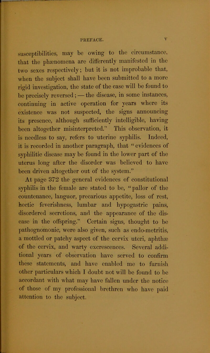 — susceptibilities, may be owing to the circumstance, that the phenomena are differently manifested in the two sexes respectively; but it is not improbable that, when the subject shall have been submitted to a more rio-id investigation, the state of the case will be found to be precisely reversed; — the disease, in some instances, continuing in active operation for years where its existence was not suspected, the signs announcing its presence, although sufficiently intelligible, having been altogether misinterpreted/’ This observation, it is needless to say, refers to uterine syphilis. Indeed, it is recorded in another paragraph, that “ evidences of syphilitic disease may be found in the lower part of the uterus long after the disorder was believed to have been driven altogether out of the system.” At page 372 the general evidences of constitutional syphilis in the female are stated to be, “ pallor of the countenance, languor, precarious appetite, loss of rest, hectic feverishness, lumbar and hypogastric pains, disordered secretions, and the appearance of the dis- ease in the offspring.” Certain signs, thought to be pathognomonic, were also given, such as endo-metritis, a mottled or patchy aspect of the cervix uteri, aphthae of the cervix, and warty excrescences. Several addi- tional years of observation have served to confirm these statements, and have enabled me to furnish other particulars which I doubt not will be found to be accordant with what may have fallen under the notice of those of my professional brethren who have paid attention to the subject.