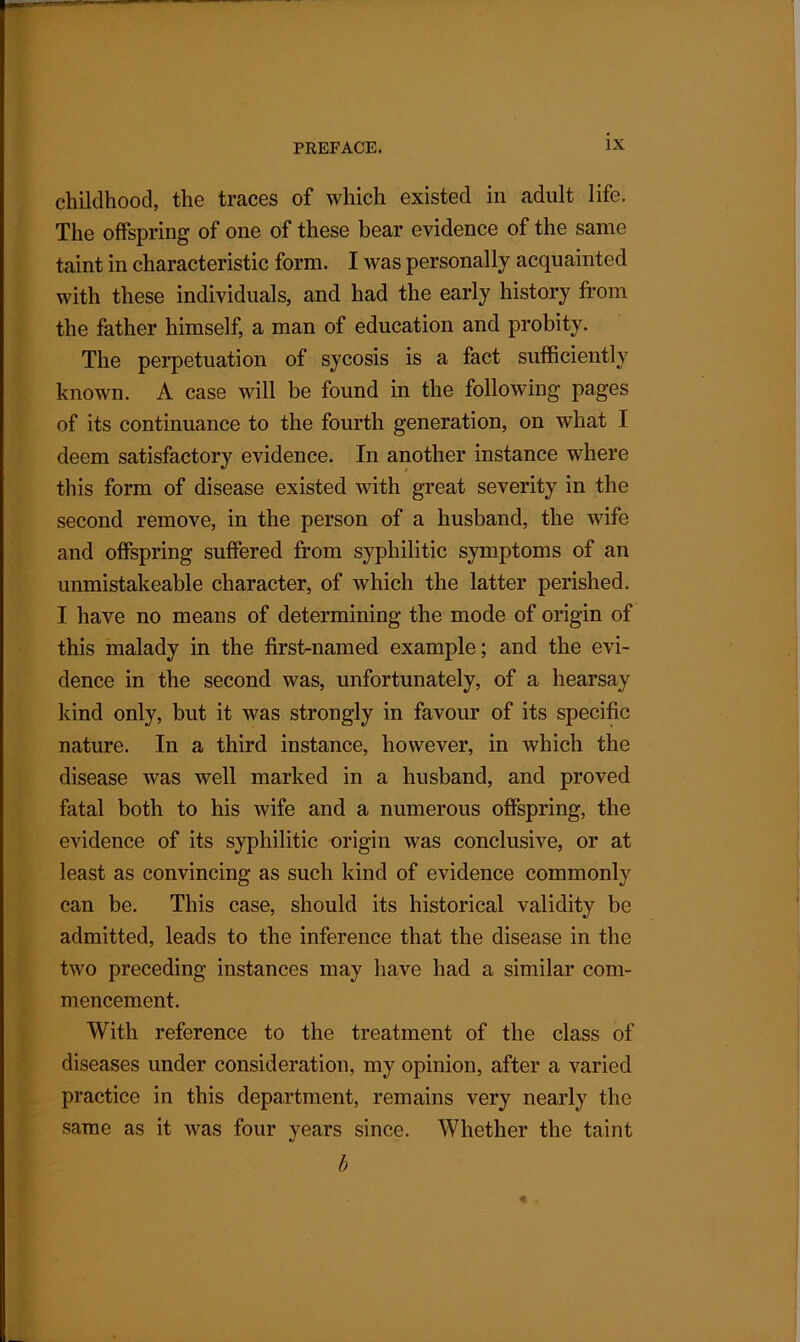 childhood, the traces of which existed in adult life. The offspring of one of these bear evidence of the same taint in characteristic form. I was personally acquainted with these individuals, and had the early history from the father himself, a man of education and probity. The perpetuation of sycosis is a fact sufficiently known. A case will be found in the following pages of its continuance to the fourth generation, on what I deem satisfactory evidence. In another instance where this form of disease existed with great severity in the second remove, in the person of a husband, the wife and offspring suffered from syphilitic symptoms of an unmistakeable character, of which the latter perished. I have no means of determining the mode of origin of this malady in the first-named example; and the evi- dence in the second was, unfortunately, of a hearsay kind only, but it was strongly in favour of its specific nature. In a third instance, however, in which the disease was well marked in a husband, and proved fatal both to his wife and a numerous offspring, the evidence of its syphilitic origin was conclusive, or at least as convincing as such kind of evidence commonly can be. This case, should its historical validity be admitted, leads to the inference that the disease in the two preceding instances may have had a similar com- mencement. With reference to the treatment of the class of diseases under consideration, my opinion, after a varied practice in this department, remains very nearly the same as it was four years since. Whether the taint b