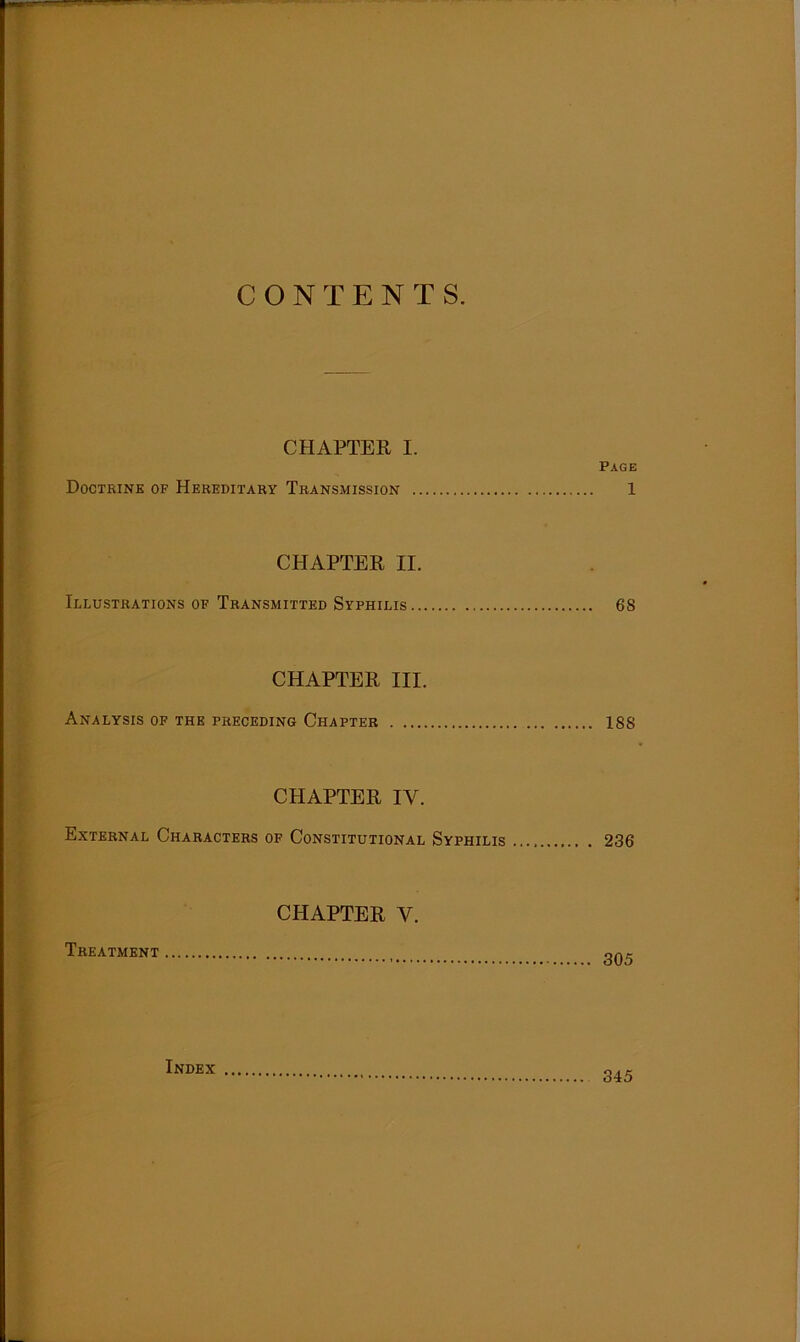 CONTENTS. CHAPTER I. Page Doctrine of Hereditary Transmission 1 CHAPTER II. Illustrations of Transmitted Syphilis 68 CHAPTER III. Analysis of the preceding Chapter 188 CHAPTER IV. External Characters of Constitutional Syphilis 236 CHAPTER V. Treatment lNDEX 345