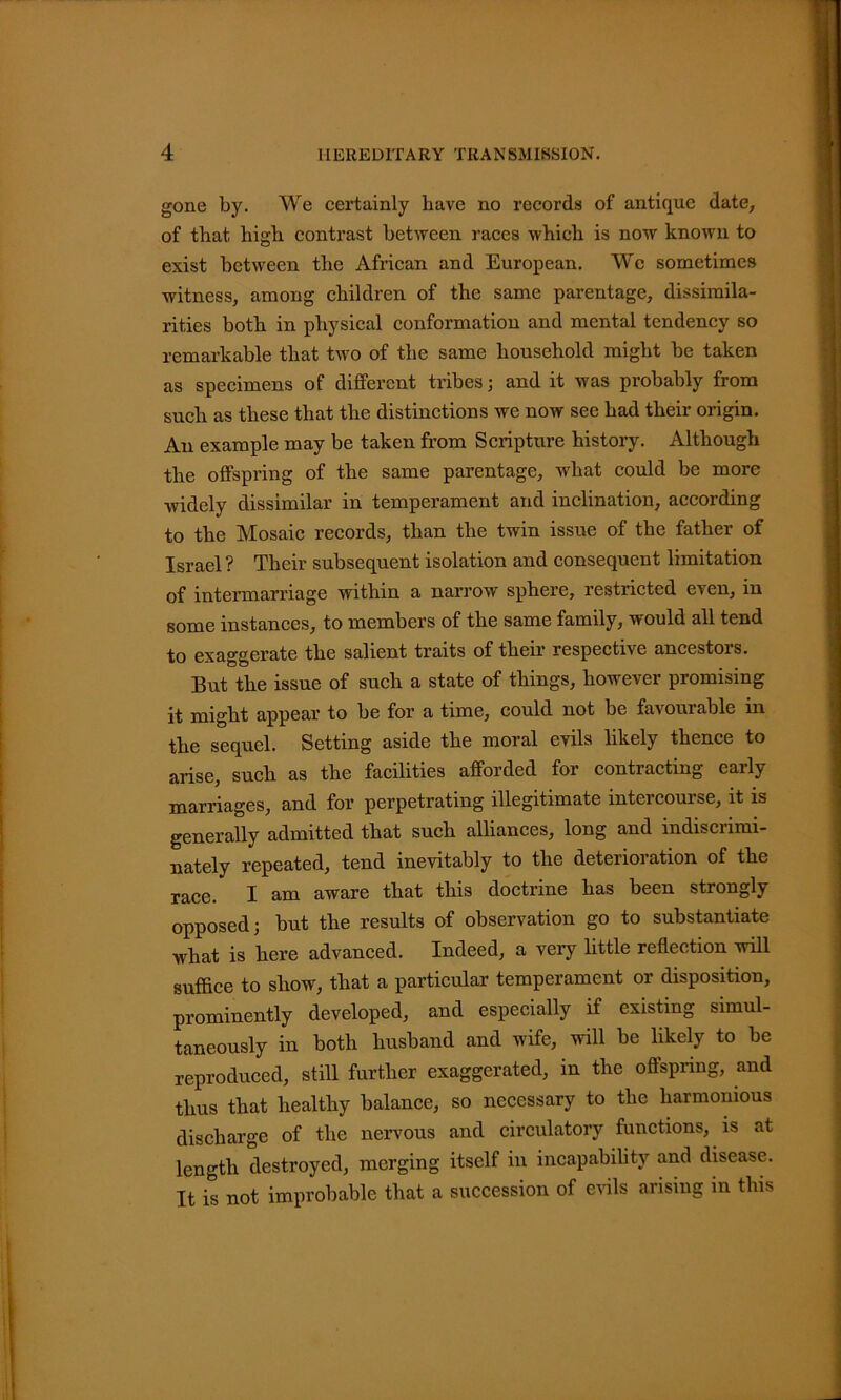 gone by. We certainly have no records of antique date, of that high contrast between races which is now known to exist between the African and European. We sometimes witness, among children of the same parentage, dissimila- rities both in physical conformation and mental tendency so remarkable that two of the same household might be taken as specimens of different tribes; and it was probably from such as these that the distinctions we now see had their origin. An example may be taken from Scripture history. Although the offspring of the same parentage, what could be more widely dissimilar in temperament and inclination, according to the Mosaic records, than the twin issue of the father of Israel ? Their subsequent isolation and consequent limitation of intermarriage within a narrow sphere, restricted even, in some instances, to members of the same family, would all tend to exaggerate the salient traits of their respective ancestors. But the issue of such a state of things, however promising it might appear to be for a time, could not be favourable in the sequel. Setting aside the moral evils likely thence to arise, such as the facilities afforded for contracting early marriages, and for perpetrating illegitimate intercourse, it is generally admitted that such alliances, long and mdisciimi- nately repeated, tend inevitably to the deterioration of the race. I am aware that this doctrine has been strongly opposed; but the results of observation go to substantiate what is here advanced. Indeed, a very little reflection will suffice to show, that a particular temperament or disposition, prominently developed, and especially if existing simul- taneously in both husband and wife, will be likely to be reproduced, still further exaggerated, in the offspring, and thus that healthy balance, so necessary to the harmonious discharge of the nervous and circulatory functions, is at length destroyed, merging itself in incapability and disease. It is not improbable that a succession of evils arising in this