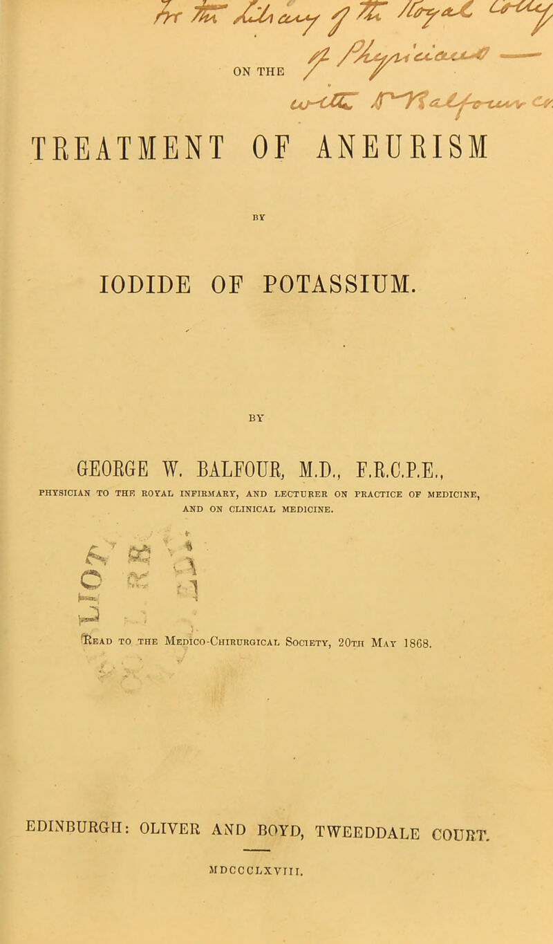 hr UpC /uUa ^ ^ /hi^/liCCAXX^C ON THE / / OJ-'t&Z <^P. TREATMENT OF ANEURISM IODIDE OF POTASSIUM. GEORGE W. BALFOUR, M.D., F.R.C.P.E., PHYSICIAN TO THE ROYAL INFIRMARY, AND LECTURER ON PRACTICE OF MEDICINE, AND ON CLINICAL MEDICINE. ¥ Read to the Medico-Chirurgical Society, 20t.ii May 1868. EDINBURGH: OLIVER AND BOYD, TWEEDDALE COURT. MDCccLxvm.