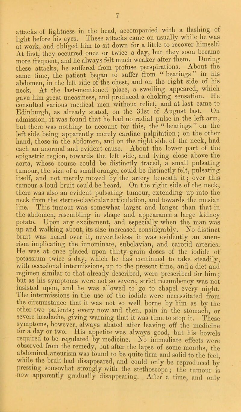 attacks of lightness in the head, accompanied with a flashing of light before his eyes. These attacks came on usually while he was at work, and obliged him to sit down for a little to recover himself. At first, they occurred once or twice a day, but they soon became more frequent, and he always felt much weaker after them. Duiing these attacks, he suffered from profuse perspirations. About the same time, the patient began to suffer from 11 beatings in his abdomen, in the left side of the chest, and on the right side of his neck. At the last-mentioned place, a swelling appeared, which gave him great uneasiness, and produced a choking sensation. He consulted various medical men without relief, and at last came to Edinburgh, as already stated, on the 31st of August last. On admission, it was found that he had no radial pulse in the left arm, but there was nothing to account for this, the u beatings ” on the left side being apparently merely cardiac palpitation; on the other hand, those in the abdomen, and on the right side of the neck, had each an anormal and evident cause. About the lower part of the epigastric region, towards the left side, and lying close above the aorta, whose course could be distinctly traced, a small pulsating tumour, the size of a small orange, could be distinctly felt, pulsating itself, and not merely moved by the artery beneath it; over this tumour a loud bruit could be heard. On the right side of the neck, there was also an evident pulsating tumour, extending up into the neck from the sterno-clavicular articulation, and towards the mesian line. This tumour was somewhat larger and longer than that in the abdomen, resembling in shape and appearance a large kidney potato. Upon any excitement, and especially when the man was up and walking about, its size increased considerably. No distinct bruit was heard over it, nevertheless it was evidently an aneu- rism implicating the innominate, subclavian, and carotid arteries. He was at once placed upon thirty-grain dose3 of the iodide of potassium twice a day, which he has continued to take steadily, with occasional intermissions, up to the present time, and a diet and regimen similar to that already described, were prescribed for him ; but as his symptoms were not so severe, strict recumbency was not insisted upon, and he was allowed to go to chapel every night. The intermissions in the use of the iodide were necessitated from the circumstance that it was not so well borne by him as by the other two patients; every now and then, pain in the stomach, or severe headache, giving warning that it was time to stop it. These symptoms, however, always abated after leaving off the medicine for a day or two. His appetite was always good, but his bowels required to be regulated by medicine. No immediate effects were observed from the remedy, but after the lapse of some months, the abdominal aneurism was found to be quite firm and solid to the feel while the bruit had disappeared, and could only be reproduced by pressing somewhat strongly with the stethoscope; the tumour is now apparently gradually disappearing. After a time, and only