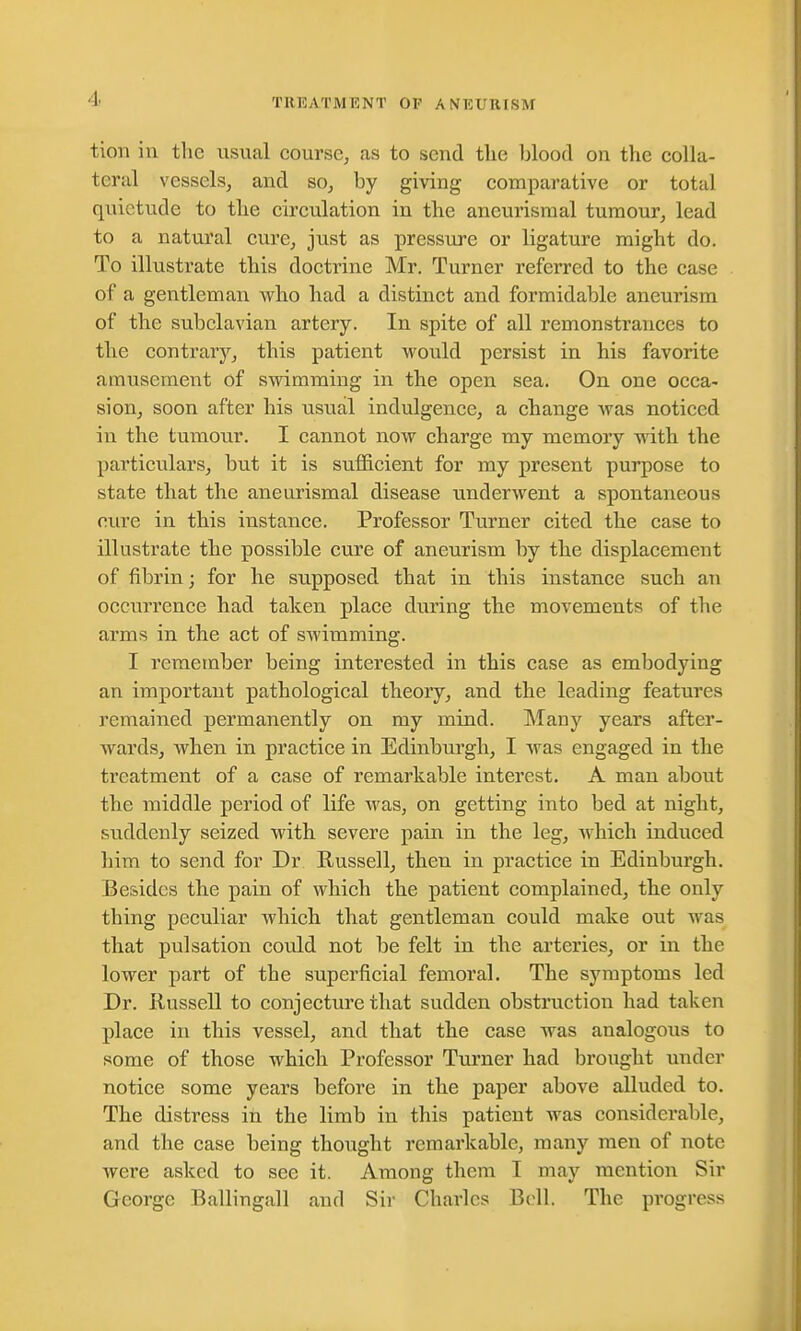 tion in the usual course, as to send the blood on the colla- teral vessels, and so, by giving comparative or total quietude to the circulation in the aneurismal tumour, lead to a natural cure, just as pressure or ligature might do. To illustrate this doctrine Mr. Turner referred to the case of a gentleman who had a distinct and formidable aneurism of the subclavian artery. In spite of all remonstrances to the contrary, this patient would persist in his favorite amusement of swimming in the open sea. On one occa- sion, soon after his usual indulgence, a change was noticed in the tumour. I cannot now charge my memory with the particulars, but it is sufficient for my present purpose to state that the aneurismal disease underwent a spontaneous cure in this instance. Professor Turner cited the case to illustrate the possible cure of aneurism by the displacement of fibrin; for he supposed that in this instance such an occurrence had taken place during the movements of the arms in the act of swimming. I remember being interested in this case as embodying an important pathological theory, and the leading features remained permanently on my mind. Many years after- wards, when in practice in Edinburgh, I was engaged in the treatment of a case of remarkable interest. A man about the middle period of life was, on getting into bed at night, suddenly seized with severe pain in the leg, which induced him to send for Dr Russell, then in practice in Edinburgh. Besides the pain of which the patient complained, the only thing peculiar which that gentleman could make out was that pulsation could not be felt in the arteries, or in the lower part of the superficial femoral. The symptoms led Dr. liussell to conjecture that sudden obstruction had taken place in this vessel, and that the case was analogous to some of those which Professor Turner had brought under notice some years before in the paper above alluded to. The distress in the limb in this patient was considerable, and the case being thought remarkable, many men of note were asked to see it. Among them I may mention Sir George Ballingall and Sir Charles Bell. The progress