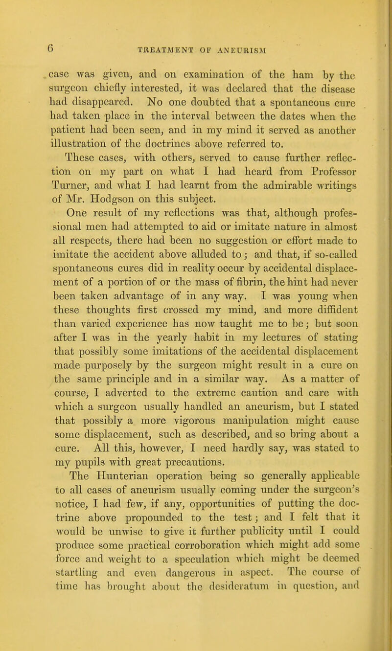 case was given, and on examination of the ham hy the surgeon chiefly interested, it was declared that the disease had disappeared. No one doubted that a spontaneous cure had taken place in the interval between the dates when the patient had been seen, and in my mind it served as another illustration of the doctrines above referred to. These cases, with others, served to cause further reflec- tion on my part on what I had heard from Professor Turner, and what I had learnt from the admirable writings of Mr. Hodgson on this subject. One result of my reflections was that, although profes- sional men had attempted to aid or imitate nature in almost all respects, there had been no suggestion or effort made to imitate the accident above alluded to; and that, if so-called spontaneous cures did in reality occur by accidental displace- ment of a portion of or the mass of fibrin, the hint had never been taken advantage of in any way. I was young when these thoughts first crossed my mind, and more diffident than varied experience has now taught me to be; but soon after I was in the yearly habit in my lectures of stating that possibly some imitations of the accidental displacement made purposely by the surgeon might result in a cure on the same principle and in a similar way. As a matter of course, I adverted to the extreme caution and care with which a surgeon usually handled an aneurism, but I stated that possibly a more vigorous manipulation might cause some displacement, such as described, and so bring about a cure. All this, however, I need hardly say, was stated to my pupils with great precautions. The Hunterian operation being so generally applicable to all cases of aneurism usually coming under the surgeon's notice, I had few, if any, opportunities of putting the doc- trine above propounded to the test; and I felt that it would be unwise to give it further publicity until I could produce some practical corroboration which might add some force and weight to a speculation which might be deemed startling and even dangerous in aspect. The course of time has brought about the desideratum in question, and