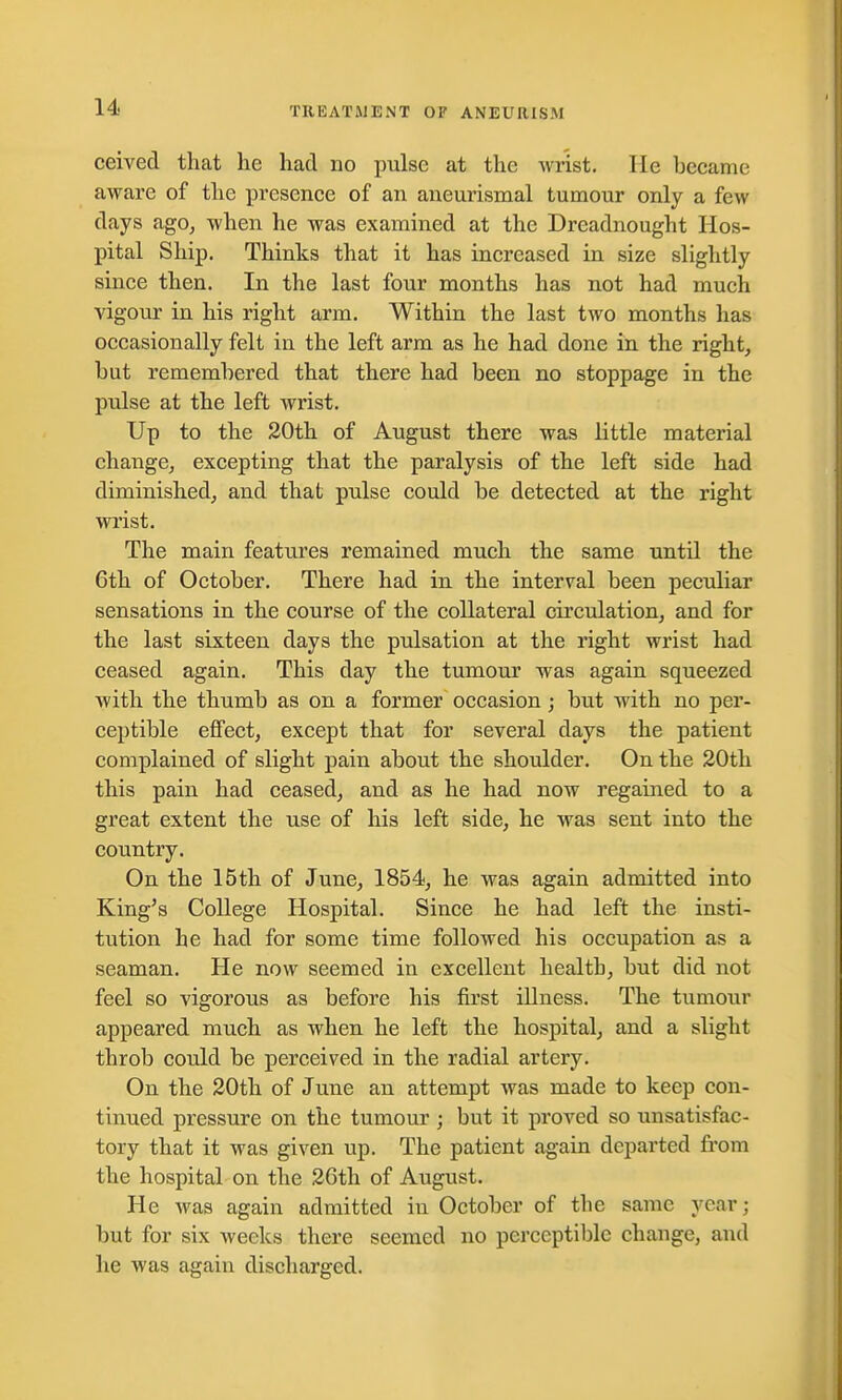 ceived that he had no pulse at the wrist. He became aware of the presence of an aneurismal tumour only a few days ago, when he was examined at the Dreadnought Hos- pital Ship. Thinks that it has increased in size slightly since then. In the last four months has not had much vigour in his right arm. Within the last two months has occasionally felt in the left arm as he had done in the right, but remembered that there had been no stoppage in the pulse at the left wrist. Up to the 20th of August there was little material change, excepting that the paralysis of the left side had diminished, and that pulse could be detected at the right wrist. The main features remained much the same until the 6th of October. There had in the interval been peculiar sensations in the course of the collateral circulation, and for the last sixteen days the pulsation at the right wrist had ceased again. This day the tumour was again squeezed with the thumb as on a former occasion; but with no per- ceptible effect, except that for several days the patient complained of slight pain about the shoulder. On the 20th this pain had ceased, and as he had now regained to a great extent the use of his left side, he was sent into the country. On the 15th of June, 1854, he was again admitted into King's College Hospital. Since he had left the insti- tution he had for some time followed his occupation as a seaman. He now seemed in excellent health, but did not feel so vigorous as before his first illness. The tumour appeared much as when he left the hospital, and a slight throb could be perceived in the radial artery. On the 20th of June an attempt was made to keep con- tinued pressure on the tumour ; but it proved so unsatisfac- tory that it was given up. The patient again departed from the hospital on the 26th of August. He was again admitted in October of tbe same year; but for six weeks there seemed no perceptible change, and he was again discharged.