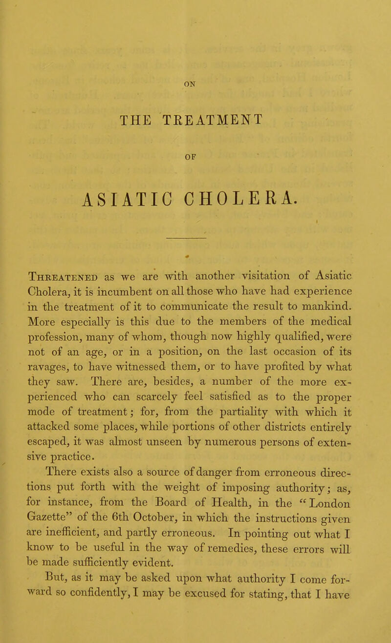 THE TREATMENT OF ASIATIC CHOLERA. Threatened as we are mth another visitation of Asiatic Cholera, it is incumbent on all those who have had experience in the treatment of it to communicate the result to mankind. More especially is this due to the members of the medical profession, many of whom, though now highly qualified, were not of an age, or in a position, on the last occasion of its ravages, to have witnessed them, or to have profited by what they saw. There are, besides, a number of the more ex- perienced who can scarcely feel satisfied as to the proper mode of treatment; for, from the partiality with which it attacked some places, while portions of other districts entirely escaped, it was almost unseen by numerous persons of exten- sive practice. There exists also a source of danger from erroneous direc- tions put forth with the weight of imposing authority; as, for instance, from the Board of Health, in the ^‘London Gazette” of the 6th October, in which the instructions given are inefiicient, and partly erroneous. In pointing out what I know to be useful in the way of remedies, these errors will be made sufiiciently evident. But, as it may be asked upon what authority I come for- ward so confidently, I may be excused for stating, that I have