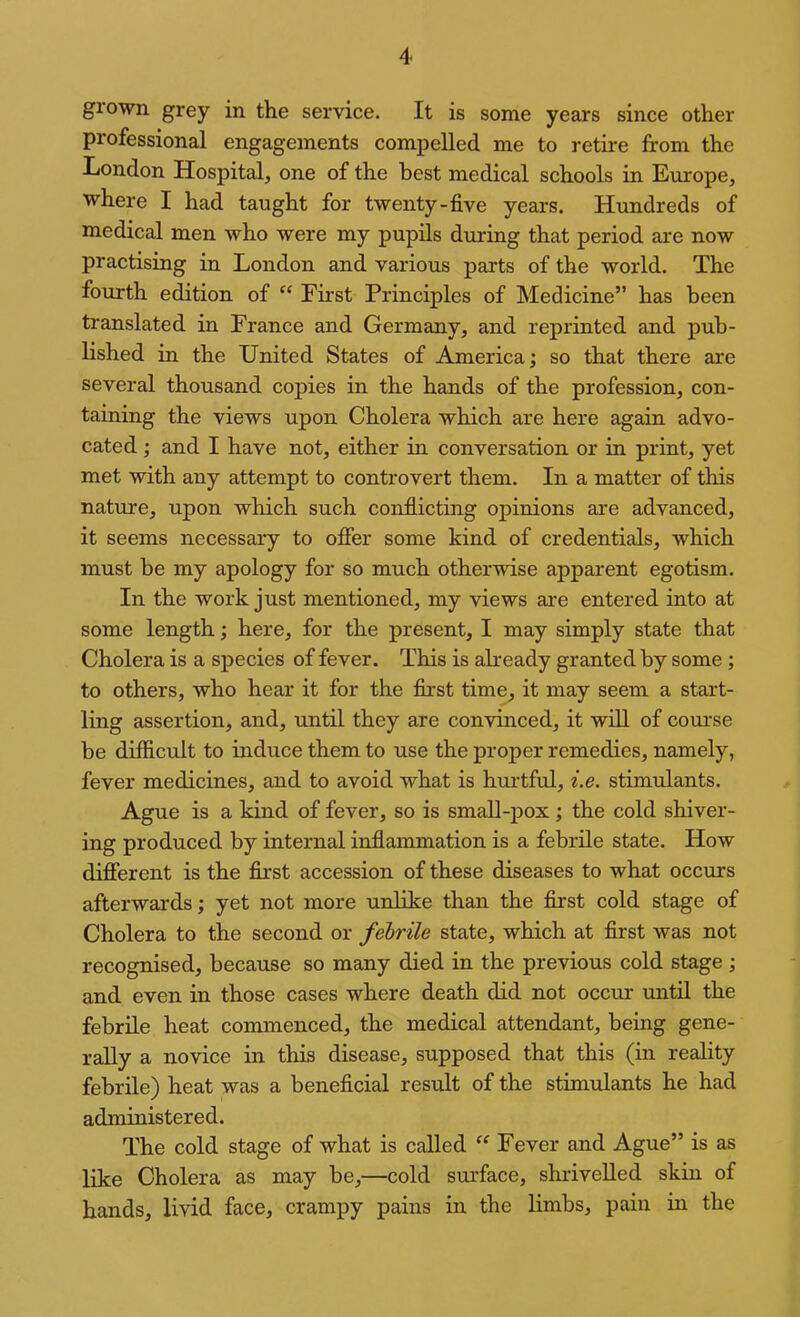 giown grey in the service. It is some years since other professional engagements compelled me to rethe from the London Hospital, one of the best medical schools in Europe, where I had taught for twenty-five yeai'S. Hundreds of medical men who were my pupils during that period are now practising in London and various parts of the world. The fourth edition of “ First Principles of Medicine” has been translated in France and Germany, and reprinted and pub- lished in the United States of America; so that there are several thousand copies in the hands of the profession, con- taining the views upon Cholera which are here again advo- cated ; and I have not, either in conversation or in print, yet met with any attempt to controvert them. In a matter of this nature, upon which such conflicting opinions are advanced, it seems necessary to offer some kind of credentials, which must be my apology for so much otherwise apparent egotism. In the work just mentioned, my views are entered into at some length; here, for the present, I may simply state that Cholera is a species of fever. This is afready granted by some; to others, who hear it for the fixst time, it may seem a start- ling assertion, and, until they are convinced, it will of course be difficult to induce them to use the proper remedies, namely, fever medicines, and to avoid what is hurtful, i.e. stimulants. Ague is a kind of fever, so is small-pox; the cold shiver- ing produced by internal inflammation is a febrile state. How different is the first accession of these diseases to what occurs afterwards; yet not more unlike than the first cold stage of Cholera to the second or febrile state, which at first was not recognised, because so many died in the previous cold stage; and even in those cases where death did not occur until the febrile heat commenced, the medical attendant, being gene- rally a novice in this disease, supposed that this (in reality febrile) heat was a beneficial result of the stimulants he had administered. The cold stage of what is called Fever and Ague” is as like Cholera as may be,—cold surface, shrivelled skin of hands, livid face, crampy pains in the limbs, pain in the
